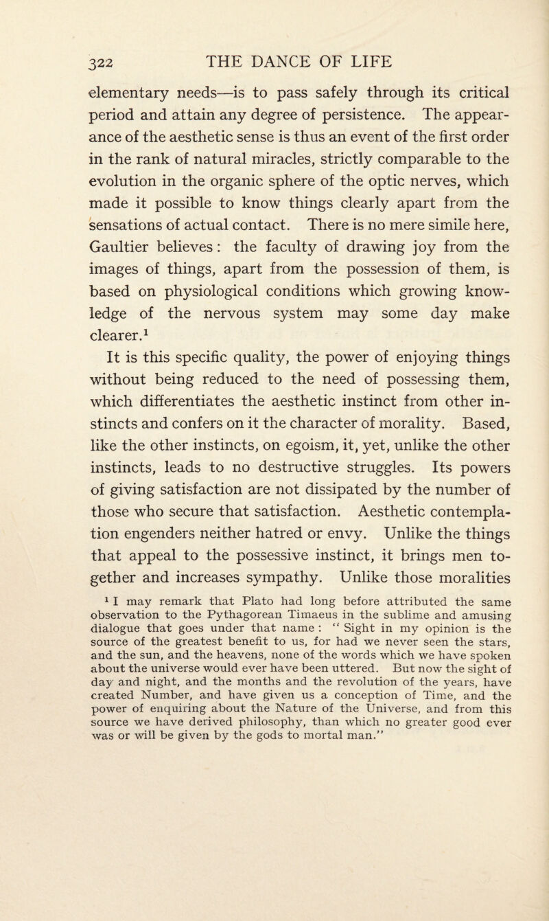 elementary needs-—is to pass safely through its critical period and attain any degree of persistence. The appear¬ ance of the aesthetic sense is thus an event of the first order in the rank of natural miracles, strictly comparable to the evolution in the organic sphere of the optic nerves, which made it possible to know things clearly apart from the sensations of actual contact. There is no mere simile here, Gaultier believes: the faculty of drawing joy from the images of things, apart from the possession of them, is based on physiological conditions which growing know¬ ledge of the nervous system may some day make clearer.1 It is this specific quality, the power of enjoying things without being reduced to the need of possessing them, which differentiates the aesthetic instinct from other in¬ stincts and confers on it the character of morality. Based, like the other instincts, on egoism, it, yet, unlike the other instincts, leads to no destructive struggles. Its powers of giving satisfaction are not dissipated by the number of those who secure that satisfaction. Aesthetic contempla¬ tion engenders neither hatred or envy. Unlike the things that appeal to the possessive instinct, it brings men to¬ gether and increases sympathy. Unlike those moralities 1 I may remark that Plato had long before attributed the same observation to the Pythagorean Timaeus in the sublime and amusing dialogue that goes under that name : “ Sight in my opinion is the source of the greatest benefit to us, for had we never seen the stars, and the sun, and the heavens, none of the words which we have spoken about the universe would ever have been uttered. But now the sight of day and night, and the months and the revolution of the years, have created Number, and have given us a conception of Time, and the power of enquiring about the Nature of the Universe, and from this source we have derived philosophy, than which no greater good ever was or will be given by the gods to mortal man.”