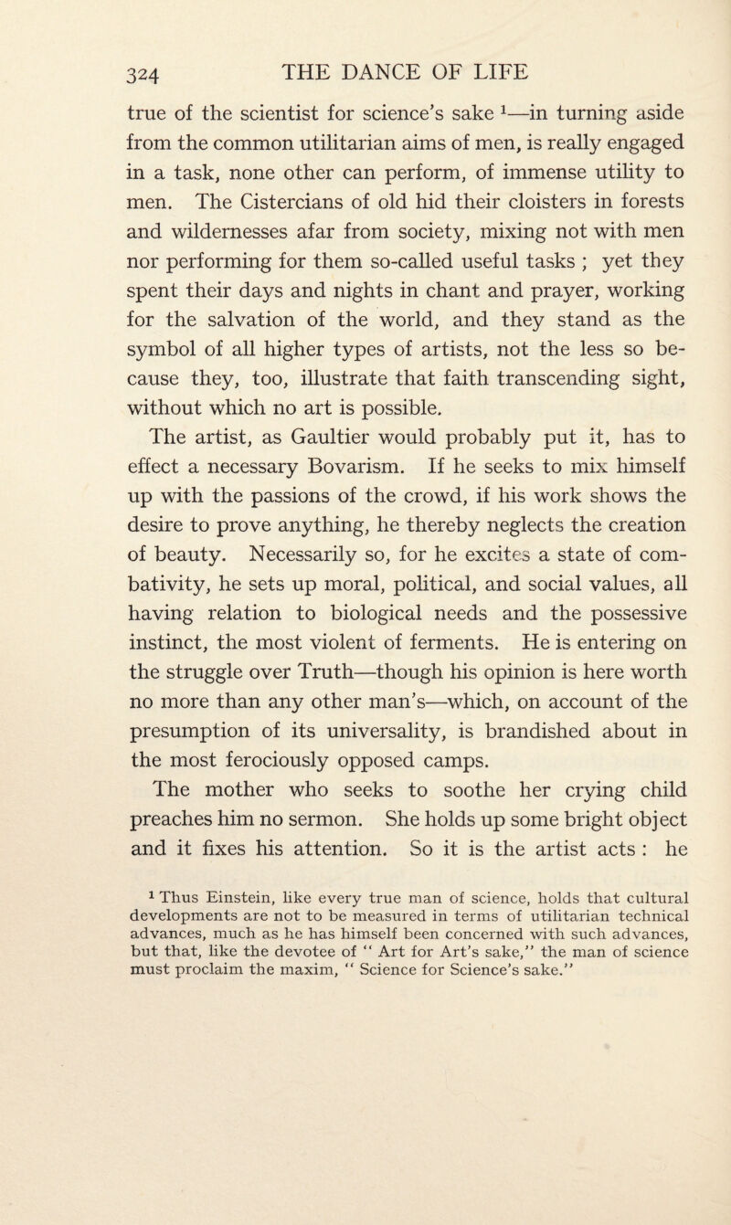 true of the scientist for science’s sake 1—in turning aside from the common utilitarian aims of men, is really engaged in a task, none other can perform, of immense utility to men. The Cistercians of old hid their cloisters in forests and wildernesses afar from society, mixing not with men nor performing for them so-called useful tasks ; yet they spent their days and nights in chant and prayer, working for the salvation of the world, and they stand as the symbol of all higher types of artists, not the less so be¬ cause they, too, illustrate that faith transcending sight, without which no art is possible. The artist, as Gaultier would probably put it, has to effect a necessary Bovarism. If he seeks to mix himself up with the passions of the crowd, if his work shows the desire to prove anything, he thereby neglects the creation of beauty. Necessarily so, for he excites a state of com- bativity, he sets up moral, political, and social values, all having relation to biological needs and the possessive instinct, the most violent of ferments. He is entering on the struggle over Truth—though his opinion is here worth no more than any other man’s—which, on account of the presumption of its universality, is brandished about in the most ferociously opposed camps. The mother who seeks to soothe her crying child preaches him no sermon. She holds up some bright object and it fixes his attention. So it is the artist acts : he 1 Thus Einstein, like every true man of science, holds that cultural developments are not to be measured in terms of utilitarian technical advances, much as he has himself been concerned with such advances, but that, like the devotee of “ Art for Art’s sake,” the man of science must proclaim the maxim, “ Science for Science’s sake.”