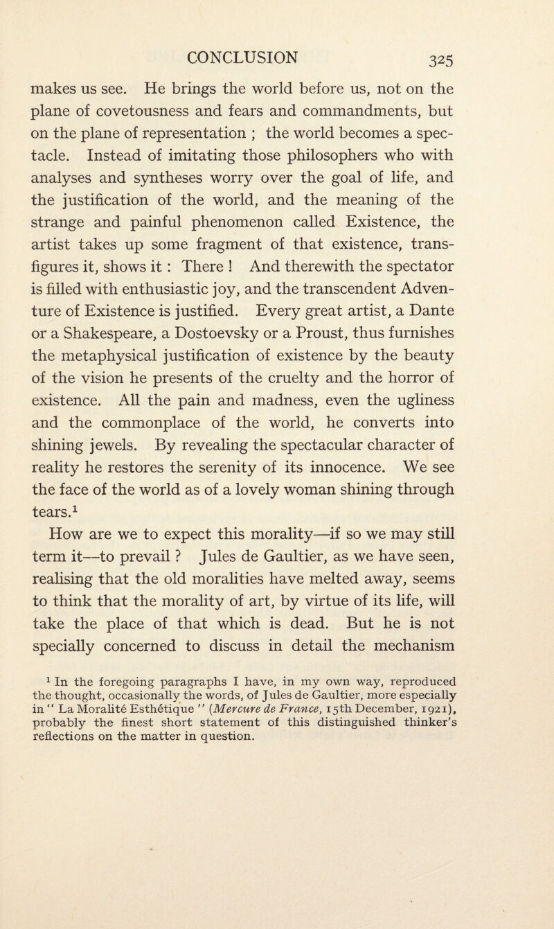 makes us see. He brings the world before us, not on the plane of covetousness and fears and commandments, but on the plane of representation ; the world becomes a spec¬ tacle. Instead of imitating those philosophers who with analyses and syntheses worry over the goal of life, and the justification of the world, and the meaning of the strange and painful phenomenon called Existence, the artist takes up some fragment of that existence, trans¬ figures it, shows it : There ! And therewith the spectator is filled with enthusiastic joy, and the transcendent Adven¬ ture of Existence is justified. Every great artist, a Dante or a Shakespeare, a Dostoevsky or a Proust, thus furnishes the metaphysical justification of existence by the beauty of the vision he presents of the cruelty and the horror of existence. All the pain and madness, even the ugliness and the commonplace of the world, he converts into shining jewels. By revealing the spectacular character of reality he restores the serenity of its innocence. We see the face of the world as of a lovely woman shining through tears.1 How are we to expect this morality—-if so we may still term it—to prevail ? Jules de Gaultier, as we have seen, realising that the old moralities have melted away, seems to think that the morality of art, by virtue of its life, will take the place of that which is dead. But he is not specially concerned to discuss in detail the mechanism 1 In the foregoing paragraphs I have, in my own way, reproduced the thought, occasionally the words, of Jules de Gaultier, more especially in “ La Moralite Esthetique ” (Mercure de France, 15th December, 1921), probably the finest short statement of this distinguished thinker’s reflections on the matter in question.