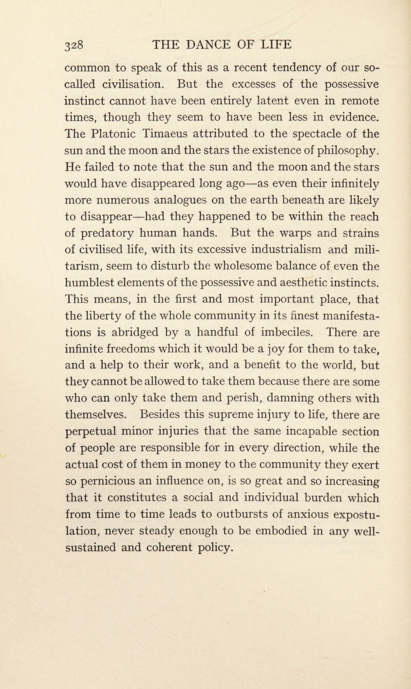 common to speak of this as a recent tendency of our so- called civilisation. But the excesses of the possessive instinct cannot have been entirely latent even in remote times, though they seem to have been less in evidence. The Platonic Timaeus attributed to the spectacle of the sun and the moon and the stars the existence of philosophy. He failed to note that the sun and the moon and the stars would have disappeared long ago—as even their infinitely more numerous analogues on the earth beneath are likely to disappear—had they happened to be within the reach of predatory human hands. But the warps and strains of civilised life, with its excessive industrialism and mili¬ tarism, seem to disturb the wholesome balance of even the humblest elements of the possessive and aesthetic instincts. This means, in the first and most important place, that the liberty of the whole community in its finest manifesta¬ tions is abridged by a handful of imbeciles. There are infinite freedoms which it would be a joy for them to take, and a help to their work, and a benefit to the world, but they cannot be allowed to take them because there are some who can only take them and perish, damning others with themselves. Besides this supreme injury to life, there are perpetual minor injuries that the same incapable section of people are responsible for in every direction, while the actual cost of them in money to the community they exert so pernicious an influence on, is so great and so increasing that it constitutes a social and individual burden which from time to time leads to outbursts of anxious expostu¬ lation, never steady enough to be embodied in any well- sustained and coherent policy.
