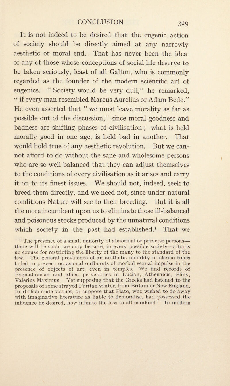 It is not indeed to be desired that the eugenic action of society should be directly aimed at any narrowly aesthetic or moral end. That has never been the idea of any of those whose conceptions of social life deserve to be taken seriously, least of all Gallon, who is commonly regarded as the founder of the modern scientific art of eugenics. “ Society would be very dull/’ he remarked, “ if every man resembled Marcus Aurelius or Adam Bede.” He even asserted that “ we must leave morality as far as possible out of the discussion,” since moral goodness and badness are shifting phases of civilisation ; what is held morally good in one age, is held bad in another. That would hold true of any aesthetic revolution. But we can¬ not afford to do without the sane and wholesome persons who are so well balanced that they can adjust themselves to the conditions of every civilisation as it arises and carry it on to its finest issues. We should not, indeed, seek to breed them directly, and we need not, since under natural conditions Nature will see to their breeding. But it is all the more incumbent upon us to eliminate those ill-balanced and poisonous stocks produced by the unnatural conditions which society in the past had established.1 That we 1 The presence of a small minority of abnormal or perverse persons— there will be such, we may be sure, in every possible society—affords no excuse for restricting the liberty of the many to the standard of the few. The general prevalence of an aesthetic morality in classic times failed to prevent occasional outbursts of morbid sexual impulse in the presence of objects of art, even in temples. We find records of Pygmalionism and allied perversities in Lucian, Athenaeus, Pliny, Valerius Maximus. Yet supposing that the Greeks had listened to the proposals of some strayed Puritan visitor, from Britain or New England, to abolish nude statues, or suppose that Plato, who wished to do away with imaginative literature as liable to demoralise, had possessed the influence he desired, how infinite the loss to all mankind ! In modern