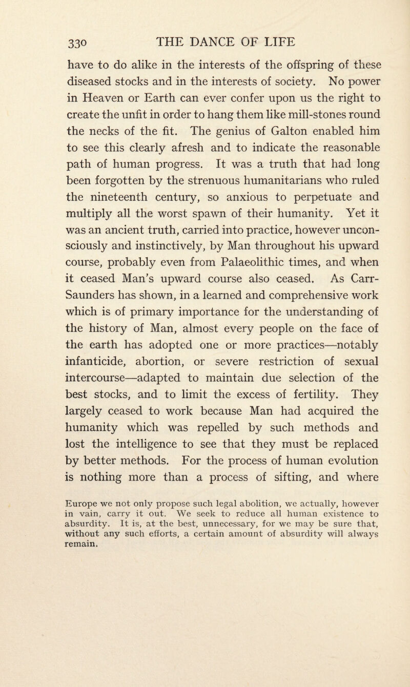 have to do alike in the interests of the offspring of these diseased stocks and in the interests of society. No power in Heaven or Earth can ever confer upon us the right to create the unfit in order to hang them like mill-stones round the necks of the fit. The genius of Galton enabled him to see this clearly afresh and to indicate the reasonable path of human progress. It was a truth that had long been forgotten by the strenuous humanitarians who ruled the nineteenth century, so anxious to perpetuate and multiply all the worst spawn of their humanity. Yet it was an ancient truth, carried into practice, however uncon¬ sciously and instinctively, by Man throughout his upward course, probably even from Palaeolithic times, and when it ceased Man’s upward course also ceased. As Carr- Saunders has shown, in a learned and comprehensive work which is of primary importance for the understanding of the history of Man, almost every people on the face of the earth has adopted one or more practices—notably infanticide, abortion, or severe restriction of sexual intercourse—adapted to maintain due selection of the best stocks, and to limit the excess of fertility. They largely ceased to work because Man had acquired the humanity which was repelled by such methods and lost the intelligence to see that they must be replaced by better methods. For the process of human evolution is nothing more than a process of sifting, and where Europe we not only propose such legal abolition, we actually, however in vain, carry it out. We seek to reduce all human existence to absurdity. It is, at the best, unnecessary, for we may be sure that, without any such efforts, a certain amount of absurdity will always remain.