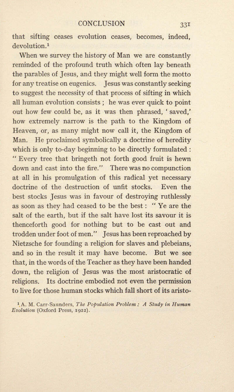 that sifting ceases evolution ceases, becomes, indeed, devolution.1 When we survey the history of Man we are constantly reminded of the profound truth which often lay beneath the parables of Jesus, and they might well form the motto for any treatise on eugenics. Jesus was constantly seeking to suggest the necessity of that process of sifting in which all human evolution consists ; he was ever quick to point out how few could be, as it was then phrased, ‘ saved/ how extremely narrow is the path to the Kingdom of Heaven, or, as many might now call it, the Kingdom of Man. He proclaimed symbolically a doctrine of heredity which is only to-day beginning to be directly formulated : “ Every tree that bringeth not forth good fruit is hewn down and cast into the fire/, There was no compunction at all in his promulgation of this radical yet necessary doctrine of the destruction of unfit stocks. Even the best stocks Jesus was in favour of destroying ruthlessly as soon as thev had ceased to be the best : a Ye are the salt of the earth, but if the salt have lost its savour it is thenceforth good for nothing but to be cast out and trodden under foot of men.” Jesus has been reproached by Nietzsche for founding a religion for slaves and plebeians, and so in the result it may have become. But we see that, in the words of the Teacher as they have been handed down, the religion of Jesus was the most aristocratic of religions. Its doctrine embodied not even the permission to live for those human stocks which fall short of its aristo- 1 A. M. Carr-Saunders, The Population Problem : A Study in Human Evolution (Oxford Press, 1922).