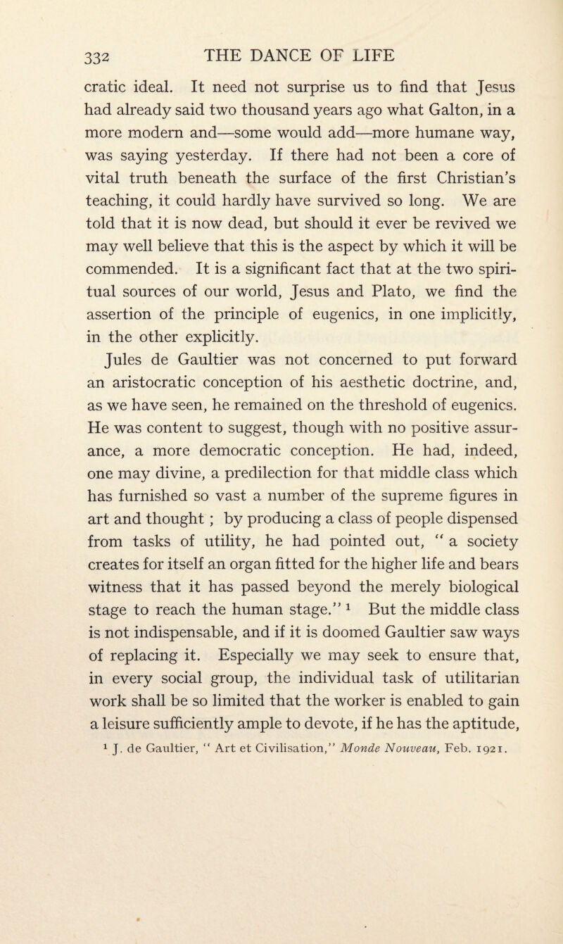 cratic ideal. It need not surprise us to find that Jesus had already said two thousand years ago what Galton, in a more modern and—some would add—more humane way, was saying yesterday. If there had not been a core of vital truth beneath the surface of the first Christian’s teaching, it could hardly have survived so long. We are told that it is now dead, but should it ever be revived we may well believe that this is the aspect by which it will be commended. It is a significant fact that at the two spiri¬ tual sources of our world, Jesus and Plato, we find the assertion of the principle of eugenics, in one implicitly, in the other explicitly. Jules de Gaultier was not concerned to put forward an aristocratic conception of his aesthetic doctrine, and, as we have seen, he remained on the threshold of eugenics. He was content to suggest, though with no positive assur¬ ance, a more democratic conception. He had, indeed, one may divine, a predilection for that middle class which has furnished so vast a number of the supreme figures in art and thought; by producing a class of people dispensed from tasks of utility, he had pointed out, “ a society creates for itself an organ fitted for the higher life and bears witness that it has passed beyond the merely biological stage to reach the human stage.” 1 But the middle class is not indispensable, and if it is doomed Gaultier saw ways of replacing it. Especially we may seek to ensure that, in every social group, the individual task of utilitarian work shall be so limited that the worker is enabled to gain a leisure sufficiently ample to devote, if he has the aptitude, 1 J. de Gaultier, “ Art et Civilisation,” Monde Nouveau, Feb. 1921.