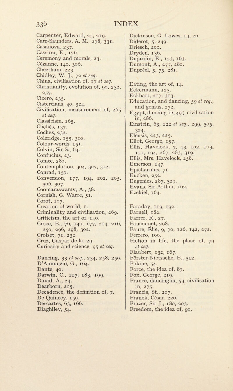 Carpenter, Edward, 25, 219. Carr-Saunders, A. M., 278, 331. Casanova, 237. Cassirer, E., 126. Ceremony and morals, 23. Cezanne, 140, 306. Cheetham, 223. Cliidley, W. J., 72 et seq. China, civilisation of, 17 et seq. Christianity, evolution of, 90, 232, 257- Cicero, 235. Cistercians, 40, 324. Civilisation, measurement of, 265 et seq. Classicism, 165. Cliches, 137. Cochez, 232. Coleridge, 155, 310. Colour-words, 151. Colvin, Sir S., 64. Confucius, 23. Comte, 280. Contemplation, 304, 307, 312. Conrad, 157. Conversion, 177, 194, 202, 205, 306, 307. Coomaraswamy, A., 38. Cornish, G. Warre, 51. Corot, 107. Creation of world, 1. Criminality and civilisation, 269. Criticism, the art of, 140. Croce, B., 76, 140, 177, 214, 216, 250, 296, 298, 302. Croiset, 71, 232. Cruz, Gaspar de la, 29. Curiosity and science, 95 et seq. Dancing, 33 et seq., 234, 258, 259. D’Annunzio, G., 164. Dante, 40. Darwin, C., 117, 183, 199. David, A,, 24. Dearborn, 215. Decadence, the definition of, 7. De Quincey, 150. Descartes, 63, 166. Diaghilev, 54. Dickinson, G. Lowes, 19, 20. Diderot, 5, 249. Driesch, 200. Dryden, 136. Dujardin, E., 153, 163. Dumont, A., 277, 280. Dupreel, 5, 75, 281. Eating, the art of, 14. Eckermann, 123. Eckhart, 217, 313. Education, and dancing, 59 et seq., and genius, 272. Egypt, dancing in, 49 ; civilisation in, 286. Einstein, 63, 122 et seq., 299, 305, 324- Eleusis, 223, 225. Eliot, George, 157. Ellis, Havelock, 7, 43, 102, 103, 151, !94> 267, 283, 319. Ellis, Mrs. Havelock, 258. Emerson, 147. Epicharmus, 71. Eucken, 252. Eugenics, 287, 329. Evans, Sir Arthur, 102. Ezekiel, 164. Faraday, 119, 192. Farnell, 182. Farrer, R., 27. Fauconnet, 298. Faure, £lie, 9, 70, 126, 142, 272. Ferrero, 100. Fiction in life, the place of, 79 et seq. Flaubert, 132, 167. Forster-Nietzsche, E., 312. Fokine, 54. Force, the idea of, 87. Fox, George, 219. France, dancing in, 53, civilisation in, 275. Francis, St., 207. Franck, Cesar, 220. Frazer, Sir J., 180, 203. Freedom, the idea of, 91.