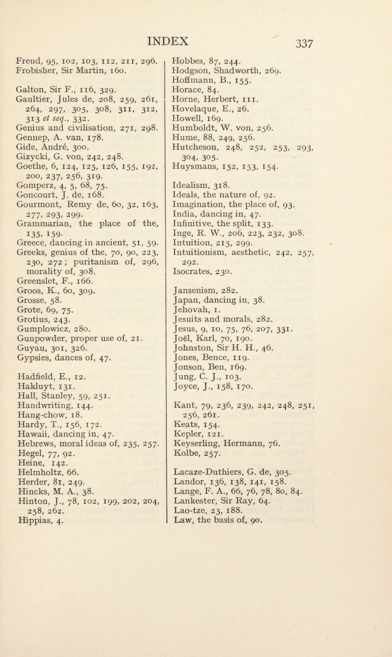 Freud, 95, 102, 103, 112, 211, 296. Frobisher, Sir Martin, 160. Galton, Sir F., 116, 329. Gaultier, Jules de, 208, 259, 261, 264, 297, 3°5> 308, 311, 312, 313 et seq., 332. Genius and civilisation, 271, 298. Gennep, A. van, 178. Gide, Andre, 300. Gizycki, G. von, 242, 248. Goethe, 6, 124, 125, 126, 155, 192, 200, 237, 256, 319. Gomperz, 4, 5, 68, 75. Goncourt, J. de, 168. Gourmont, Remy de, 60, 32, 163, 277, 293, 299. Grammarian, the place of the, I35> 159. Greece, dancing in ancient, 51, 59. Greeks, genius of the, 70, 90, 223, 230, 272; puritanism of, 296, morality of, 308. Greenslet, F., 166. Groos, K., 60, 309. Grosse, 58. Grote, 69, 75. Grotius, 243. Gumplowicz, 280. Gunpowder, proper use of, 21. Guyau, 301, 326. Gypsies, dances of, 47. Fladfield, E., 12. Hakluyt, 131. Hall, Stanley, 59, 251. Handwriting, 144. Hang-chow, 18. Hardy, T., 156, 172. Hawaii, dancing in, 47. Hebrews, moral ideas of, 235, 257. Hegel, 77, 92. Heine, 142. Helmholtz, 66. Herder, 81, 249. Hincks, M. A., 38. Hinton, J., 78, 102, 199, 202, 204, 258, 262. Hippias, 4. Hobbes, 87, 244. Hodgson, Shadworth, 269. Hoffmann, B., 155. Horace, 84. Horne, Herbert, in. Hovelaque, E., 26. Howell, 169. Humboldt, W. von, 256. Hume, 88, 249, 256. Hutcheson, 248, 252, 253, 293, 3°4> 305- Huysmans, 152, 153, 154. Idealism, 318. Ideals, the nature of, 92. Imagination, the place of, 93. India, dancing in, 47. Infinitive, the split, 133. Inge, R. W., 206, 223, 232, 308. Intuition, 215, 299. Intuitionism, aesthetic, 242, 257, 292. Isocrates, 230. Jansenism, 282. Japan, dancing in, 38. Jehovah, 1. Jesuits and morals, 282. Jesus, 9, 10, 75, 76, 207, 331. Joel, Karl, 70, 190. Johnston, Sir H. H., 46. Jones, Bence, 119. Jonson, Ben, 169. Jung, C. J., 103. Joyce, J., 158, 170. Kant, 79, 236, 239, 242, 248, 251, 256, 261. Keats, 154. Kepler, 121. Keyserling, Hermann, 76. Kolbe, 257. Lacaze-Duthiers, G. de, 305. Landor, 136, 138, 141, 158. Lange, F. A., 66, 76, 78, 80, 84. Lankester, Sir Ray, 64. Lao-tze, 23, 188. Law, the basis of, 90.