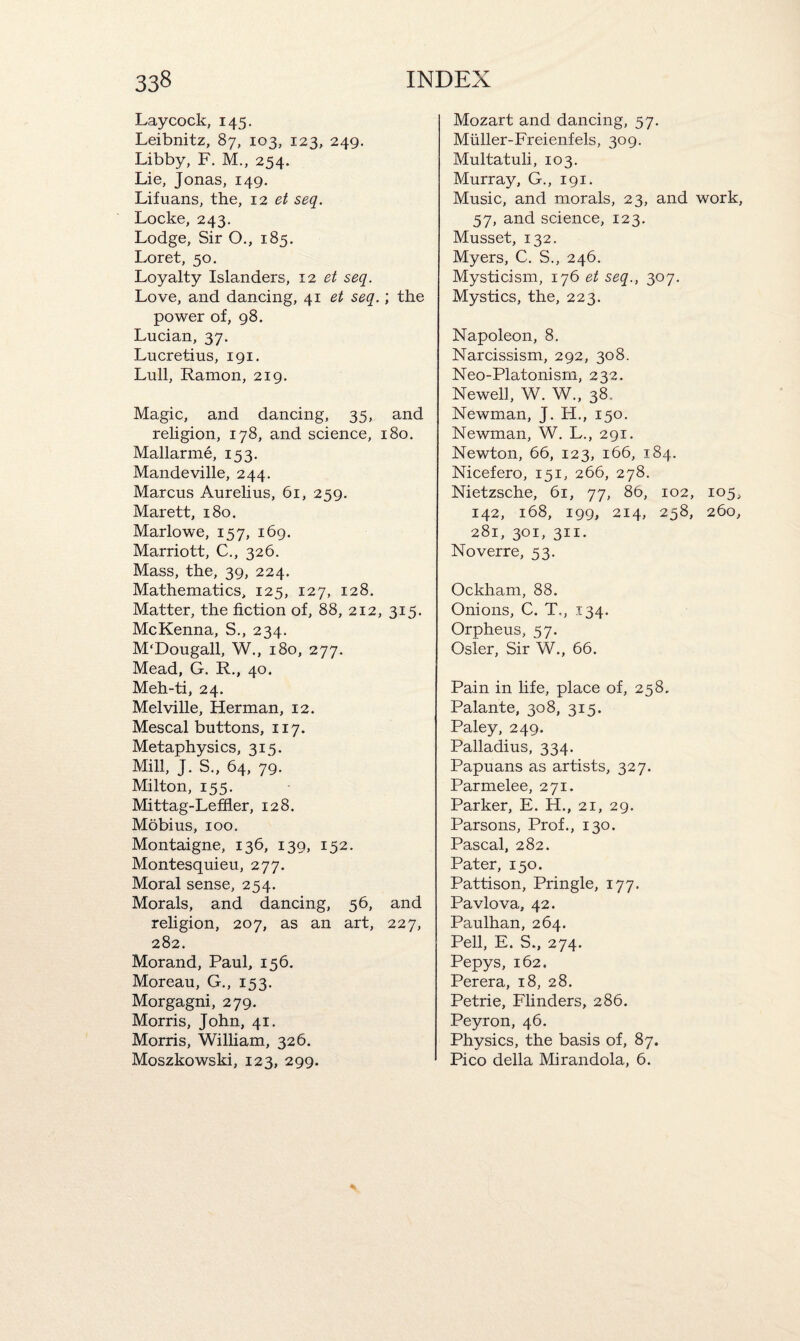 Laycock, 145. Leibnitz, 87, 103, 123, 249. Libby, F. M., 254. Lie, Jonas, 149. Lifuans, the, 12 et seq. Locke, 243. Lodge, Sir O., 185. Loret, 50. Loyalty Islanders, 12 et seq. Love, and dancing, 41 ^ seq.; the power of, 98. Lucian, 37. Lucretius, 191. Lull, Ramon, 219. Magic, and dancing, 35, and religion, 178, and science, 180. Mallarme, 153. Mandeville, 244. Marcus Aurelius, 61, 259. Marett, 180. Marlowe, 157, 169. Marriott, C., 326. Mass, the, 39, 224. Mathematics, 125, 127, 128. Matter, the fiction of, 88, 212, 315. McKenna, S., 234. M'Dougall, W., 180, 277. Mead, G. R., 40. Meh-ti, 24. Melville, Herman, 12. Mescal buttons, 117. Metaphysics, 315. Mill, J. S., 64, 79. Milton, 155. Mittag-Leffier, 128. Mobius, 100. Montaigne, 136, 139, 152. Montesquieu, 277. Moral sense, 254. Morals, and dancing, 56, and religion, 207, as an art, 227, 282. Morand, Paul, 156. Moreau, G., 153. Morgagni, 279. Morris, John, 41. Morris, William, 326. Moszkowski, 123, 299. Mozart and dancing, 57. Miiller-Freienfels, 309. Multatuli, 103. Murray, G., 191. Music, and morals, 23, and work, 57, and science, 123. Musset, 132. Myers, C. S., 246. Mysticism, 176 et seq., 307. Mystics, the, 223. Napoleon, 8. Narcissism, 292, 308. Neo-Platonism, 232. Newel], W. W., 38. Newman, J. H., 150. Newman, W. L., 291. Newton, 66, 123, 166, 184. Nicefero, 151, 266, 278. Nietzsche, 61, 77, 86, 102, 105, 142, 168, 199, 214, 258, 260, 281, 301, 311. Noverre, 53. Ockham, 88. Onions, C. T., 134. Orpheus, 57. Osier, Sir W., 66. Pain in life, place of, 258. Palante, 308, 315. Paley, 249. Palladius, 334. Papuans as artists, 327. Parmelee, 271. Parker, E. H., 21, 29. Parsons, Prof., 130. Pascal, 282. Pater, 150. Pattison, Pringle, 177. Pavlova, 42. Paulhan, 264. Pell, E. S., 274. Pepys, 162. Perera, 18, 28. Petrie, Flinders, 286. Peyron, 46. Physics, the basis of, 87. Pico della Mirandola, 6.