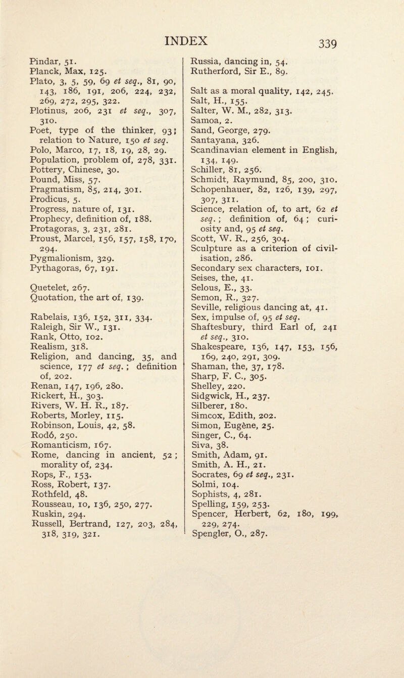 Pindar, 51. Planck, Max, 125. Plato, 3, 5, 59, 69 et seq., 81, 90, 143, 186, 191, 206, 224, 232, 269, 272, 295, 322. Plotinus, 206, 231 et seq., 307, 310- Poet, type of the thinker, 93; relation to Nature, 150 et seq. Polo, Marco, 17, 18, 19, 28, 29. Population, problem of, 278, 331. Pottery, Chinese, 30. Pound, Miss, 57. Pragmatism, 85, 214, 301. Prodicus, 5. Progress, nature of, 131. Prophecy, definition of, 188. Protagoras, 3, 231, 281. Proust, Marcel, 156, 157, 158, 170, 294. Pygmalionism, 329. Pythagoras, 67, 191. Quetelet, 267. Quotation, the art of, 139. Rabelais, 136, 152, 311, 334. Raleigh, Sir W., 131. Rank, Otto, 102. Realism, 318. Religion, and dancing, 35, and science, 177 et seq. ; definition of, 202. Renan, 147, 196, 280. Rickert, H., 303. Rivers, W. H. R., 187. Roberts, Morley, 115. Robinson, Louis, 42, 58. Rod6, 250. Romanticism, 167. Rome, dancing in ancient, 52 ; morality of, 234. Rops, F., 153. Ross, Robert, 137. Rothfeld, 48. Rousseau, 10, 136, 250, 277. Ruskin, 294. Russell, Bertrand, 127, 203, 284, 318, 319, 321. Russia, dancing in, 54. Rutherford, Sir E., 89. Salt as a moral quality, 142, 245. Salt, H., 155. Salter, W. M., 282, 313. Samoa, 2. Sand, George, 279. Santayana, 326. Scandinavian element in English, 134, 149- Schiller, 81, 256. Schmidt, Raymund, 85, 200, 310. Schopenhauer, 82, 126, 139, 297, 307, 311- Science, relation of, to art, 62 et seq. ; definition of, 64 ; curi¬ osity and, 95 et seq. Scott, W. R., 256, 304. Sculpture as a criterion of civil¬ isation, 286. Secondary sex characters, 101. Seises, the, 41. Selous, E., 33. Semon, R., 327. Seville, religious dancing at, 41. Sex, impulse of, 95 et seq. Shaftesbury, third Earl of, 241 et seq., 310. Shakespeare, 136, 147, 153, 156, 169, 240, 291, 309. Shaman, the, 37, 178. Sharp, F. C., 305. Shelley, 220. Sidgwick, H., 237. Silberer, 180. Simcox, Edith, 202. Simon, Eug&ne, 25. Singer, C., 64. Siva, 38. Smith, Adam, 91. Smith, A. H., 21. Socrates, 69 et seq., 231. Solmi, 104. Sophists, 4, 281. Spelling, 159, 253. Spencer, Herbert, 62, 180, 199, 229, 274. Spengler, O., 287.