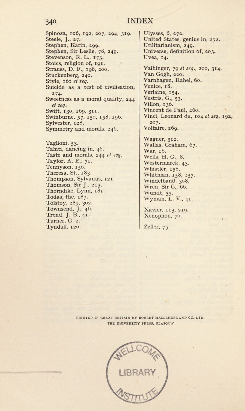 Spinoza, 106, 192, 207, 294, 319. Steele, J., 27. Stephen, Karin, 299. Stephen, Sir Leslie, 78, 249. Stevenson, R. L., 173. Stoics, religion of, 191. Strauss, D. F., 198, 200. Stuckenberg, 240. Style, 161 et seq. Suicide as a test of civilisation, 274- Sweetness as a moral quality, 244 et seq. Swift, 130, 169, 311. Swinburne, 57, 150, 158, 196. Sylvester, 128. Symmetry and morals, 246. Taglioni, 53. Tahiti, dancing in, 46. Taste and morals, 244 et seq. Taylor, A. E., 71. Tennyson, 150. Theresa, St., 183. Thompson, Sylvanus, 121. Thomson, Sir J., 213. Thorndike, Lynn, 181. Todas, the, 187. Tolstoy, 289, 302. Townsend, J., 46. Trend, J. B., 41. Turner, G. 2. Tyndall, 120. Ulysses, 6, 272. United States, genius in, 272. Utilitarianism, 249. Universe, definition of, 203. Uvea, 14. Vaihinger, 79 et seq., 200, 314. Van Gogh, 220. Varnhagen, Rahel, 60. Venice, 18. Verlaine, 154. Vestris, G., 53. Villon, 136. Vincent de Paul, 260. Vinci, Leonard da, 104 et seq, 192, 207. Voltaire, 269. Wagner, 312. Wallas, Graham, 67. War, 16. Wells, H. G., 8. Westermarck, 43. Whistler, 158. Whitman, 158, 237. Windelband, 308. Wren, Sir C., 66. Wundt, 35. Wyman, L. V., 41. Xavier, 113, 219. Xenophon, 70. Zeller, 75. PRINTED IN GREAT BRITAIN BY ROBERT MACLEHOSE AND CO. LTD. THE UNIVERSITY PRESS, GLASGOW