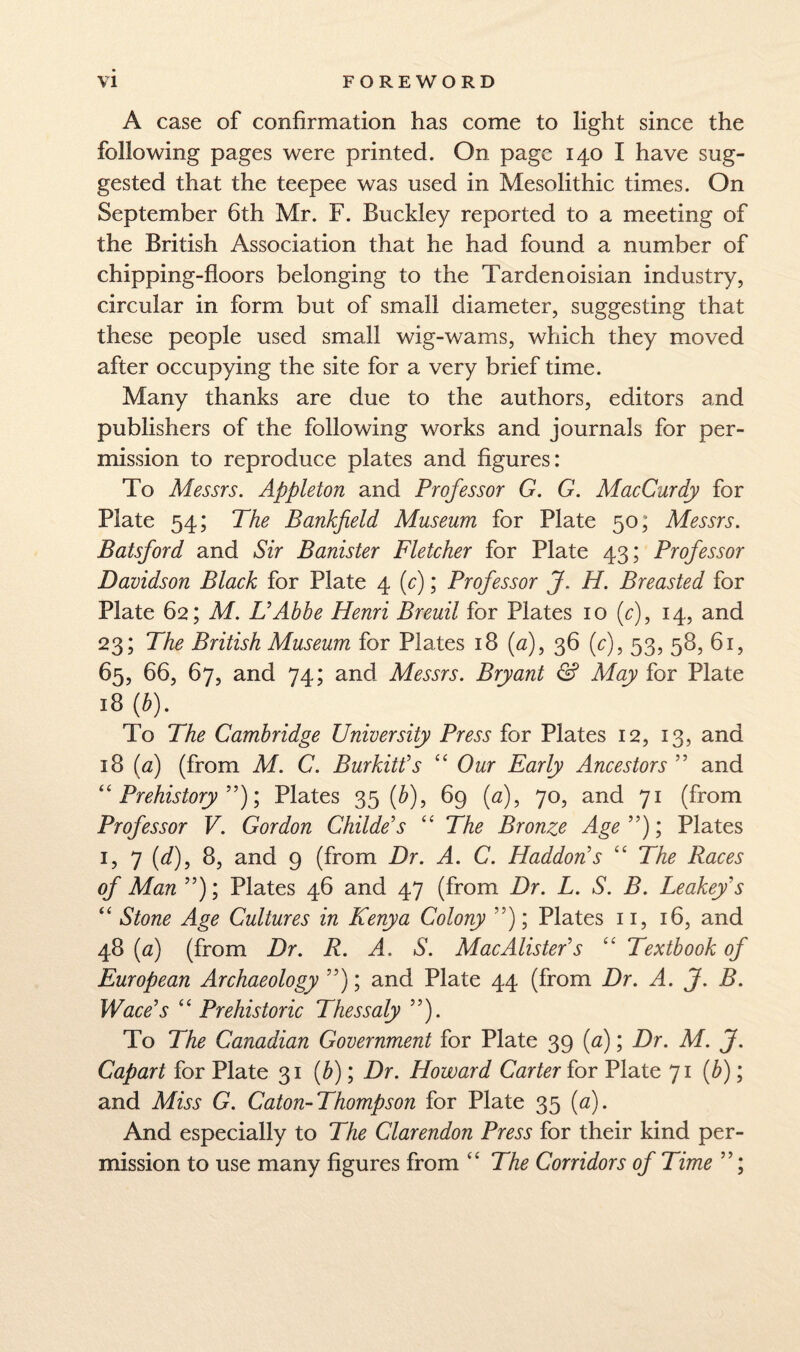 A case of confirmation has come to light since the following pages were printed. On page 140 I have sug¬ gested that the teepee was used in Mesolithic times. On September 6th Mr. F. Buckley reported to a meeting of the British Association that he had found a number of chipping-floors belonging to the Tardenoisian industry, circular in form but of small diameter, suggesting that these people used small wig-wams, which they moved after occupying the site for a very brief time. Many thanks are due to the authors, editors and publishers of the following works and journals for per¬ mission to reproduce plates and figures: To Messrs. Appleton and Professor G. G. MacCurdy for Plate 54; The Bankfield Museum for Plate 50; Messrs. Batsford and Sir Banister Fletcher for Plate 43; Professor Davidson Black for Plate 4 ; Professor J. H. Breasted for Plate 62; M. UAbbe Henri Breuil for Plates 10 (r), 14, and 23; The British Museum for Plates 18 (^z), 36 (c), 53, 58, 61, 65, 66, 67, and 74; and Messrs. Bryant & May for Plate 18 [b). To The Cambridge University Press for Plates 12, 13, and 18 {a) (from M. C. Burkitt’s “ Our Early Ancestors ” and ''Prehistory'')'., Plates 35 (^), 69 {a), 70, and 71 (from Professor V. Gordon Childe's  The Bronze Age); Plates I, 7 (d), 8, and 9 (from Dr. A. C. Haddon's  The Races of Man ); Plates 46 and 47 (from Dr. L. S. B. Leakey's  Stone Age Cultures in Kenya Colony ); Plates ii, 16, and 48 {a) (from Dr. R. A. S. MacAlister's  Textbook of European Archaeology ); and Plate 44 (from Dr. A. J. B. Wace's  Prehistoric Thessaly ). To The Canadian Government for Plate 39 [a); Dr. M. J. Capart for Plate 31 {b); Dr. Howard Carter for Plate 71 {b); and Miss G. Caton-Thompson for Plate 35 {a). And especially to The Clarendon Press for their kind per¬ mission to use many figures from “ The Corridors of Time ;