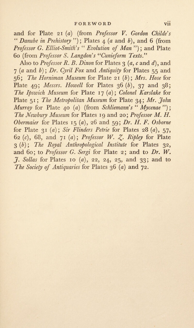 and for Plate 21 (<3) (from Professor V. Gordon Childe's “ Danube in Prehistory ”); Plates 4 {a and b)^ and 6 (from Professor G. Elliot-SmWs “ Evolution of Man ”); and Plate 60 (from Professor S. Langdon's ^^Cunieform TextsP Also to Professor R. B. Dixon for Plates 3 (a, c and d), and 7 {a and b); Dr. Cyril Eox and Antiquity for Plates 55 and 56; The Horniman Museum for Plate 21 (^); Mrs. Hose for Plate 49; Messrs. Howell for Plates 36 (Z>), 37 and 38; The Ipswich Museum for Plate 17 (<3); Colonel Karslake for Plate 51; The Metropolitan Museum for Plate 34; Mr. John Murray for Plate 40 (<3) (from Schliemann's Mycenae The Newbury Museum for Plates 19 and 20; Professor M. H. Obermaier for Plates 15 (fl), 26 and 59; Dr. H. F. Osborne for Plate 31 {a)\ Sir Flinders Petrie for Plates 28 (<3), 57, 62 (r), 68, and 71 (^7); Professor W. Z- Ripley for Plate 3 {b); The Royal Anthropological Institute for Plates 32, and 60; to Professor G. Sergi for Plate 2; and to Dr. W. J. Sollas for Plates 10 {a), 22, 24, 25, and 33; and to The Society of Antiquaries for Plates 36 {a) and 72.