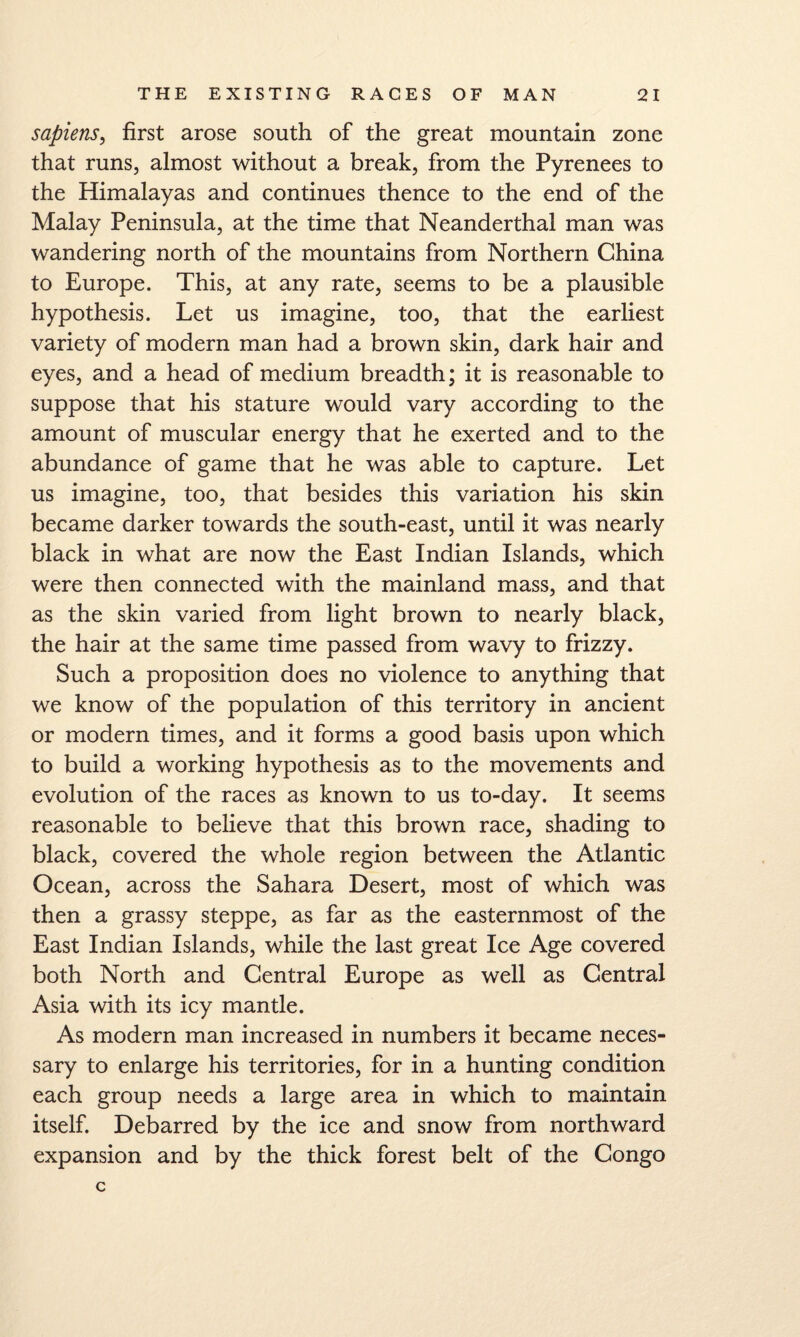 sapiens^ first arose south of the great mountain zone that runs, almost without a break, from the Pyrenees to the Himalayas and continues thence to the end of the Malay Peninsula, at the time that Neanderthal man was wandering north of the mountains from Northern China to Europe. This, at any rate, seems to be a plausible hypothesis. Let us imagine, too, that the earliest variety of modern man had a brown skin, dark hair and eyes, and a head of medium breadth; it is reasonable to suppose that his stature would vary according to the amount of muscular energy that he exerted and to the abundance of game that he was able to capture. Let us imagine, too, that besides this variation his skin became darker towards the south-east, until it was nearly black in what are now the East Indian Islands, which were then connected with the mainland mass, and that as the skin varied from light brown to nearly black, the hair at the same time passed from wavy to frizzy. Such a proposition does no violence to anything that we know of the population of this territory in ancient or modern times, and it forms a good basis upon which to build a working hypothesis as to the movements and evolution of the races as known to us to-day. It seems reasonable to believe that this brown race, shading to black, covered the whole region between the Atlantic Ocean, across the Sahara Desert, most of which was then a grassy steppe, as far as the easternmost of the East Indian Islands, while the last great Ice Age covered both North and Central Europe as well as Central Asia with its icy mantle. As modern man increased in numbers it became neces¬ sary to enlarge his territories, for in a hunting condition each group needs a large area in which to maintain itself. Debarred by the ice and snow from northward expansion and by the thick forest belt of the Congo c