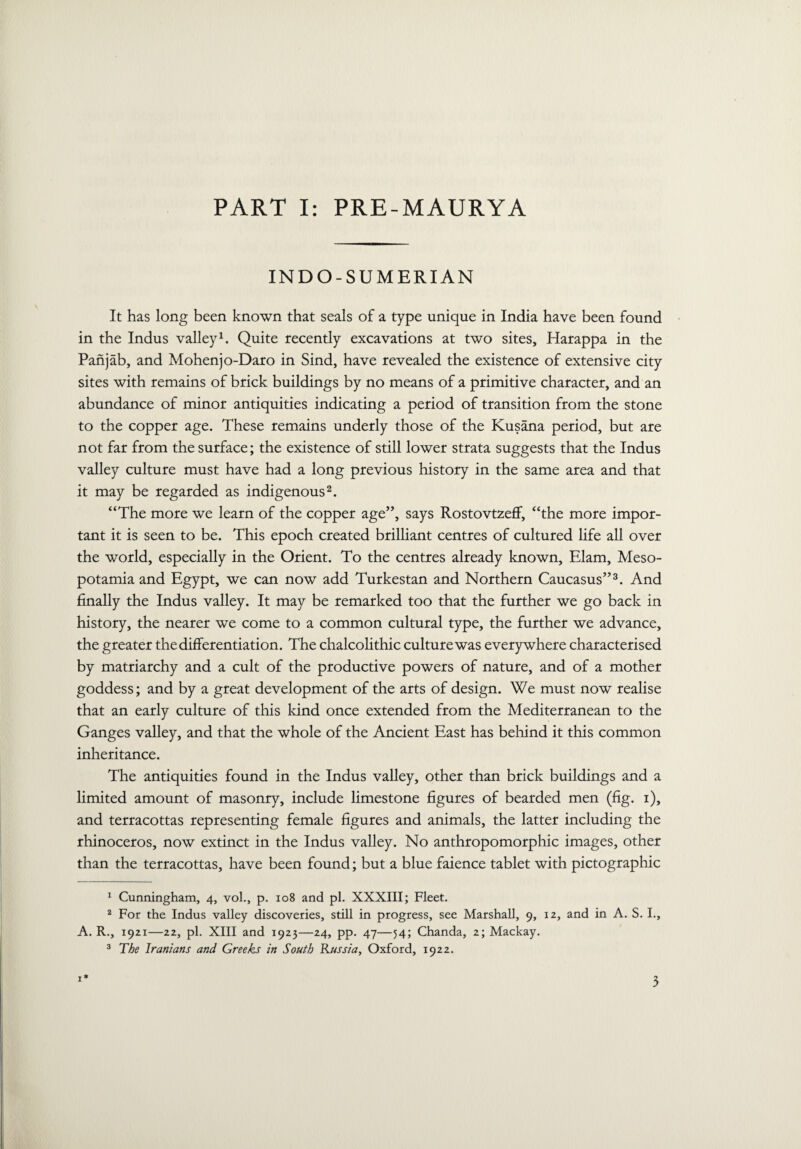 PART I: PRE-MAURYA INDO-SUMERIAN It has long been known that seals of a type unique in India have been found in the Indus valley1. Quite recently excavations at two sites, Harappa in the Panjab, and Mohenjo-Daro in Sind, have revealed the existence of extensive city sites with remains of brick buildings by no means of a primitive character, and an abundance of minor antiquities indicating a period of transition from the stone to the copper age. These remains underly those of the Kusana period, but are not far from the surface; the existence of still lower strata suggests that the Indus valley culture must have had a long previous history in the same area and that it may be regarded as indigenous2. “The more we learn of the copper age”, says Rostovtzeff, “the more impor¬ tant it is seen to be. This epoch created brilliant centres of cultured life all over the world, especially in the Orient. To the centres already known, Elam, Meso¬ potamia and Egypt, we can now add Turkestan and Northern Caucasus”3. And finally the Indus valley. It may be remarked too that the further we go back in history, the nearer we come to a common cultural type, the further we advance, the greater the differentiation. The chalcolithic culture was everywhere characterised by matriarchy and a cult of the productive powers of nature, and of a mother goddess; and by a great development of the arts of design. We must now realise that an early culture of this kind once extended from the Mediterranean to the Ganges valley, and that the whole of the Ancient East has behind it this common inheritance. The antiquities found in the Indus valley, other than brick buildings and a limited amount of masonry, include limestone figures of bearded men (fig. i), and terracottas representing female figures and animals, the latter including the rhinoceros, now extinct in the Indus valley. No anthropomorphic images, other than the terracottas, have been found; but a blue faience tablet with pictographic 1 Cunningham, 4, vol., p. 108 and pi. XXXIII; Fleet. 2 For the Indus valley discoveries, still in progress, see Marshall, 9, 12, and in A. S. I., A. R., 1921—22, pi. XIII and 1923—24, pp. 47—54; Chanda, 2; Mackay. 3 The Iranians and Greeks in South Russia, Oxford, 1922. 1*