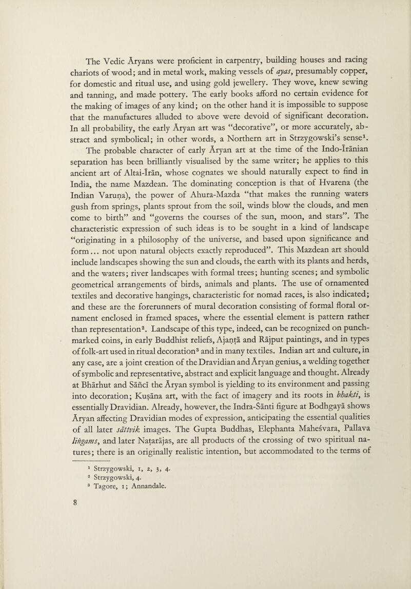 chariots of wood; and in metal work, making vessels of ay as, presumably copper, for domestic and ritual use, and using gold jewellery. They wove, knew sewing and tanning, and made pottery. The early books afford no certain evidence for the making of images of any kind; on the other hand it is impossible to suppose that the manufactures alluded to above were devoid of significant decoration. In all probability, the early Aryan art was “decorative”, or more accurately, ab¬ stract and symbolical; in other words, a Northern art in Strzygowski’s sense1. The probable character of early Aryan art at the time of the Indo-Iranian separation has been brilliantly visualised by the same writer; he applies to this ancient art of Altai-Iran, whose cognates we should naturally expect to find in India, the name Mazdean. The dominating conception is that of Hvarena (the Indian Varuna), the power of Ahura-Mazda “that makes the running waters gush from springs, plants sprout from the soil, winds blow the clouds, and men come to birth” and “governs the courses of the sun, moon, and stars”. The characteristic expression of such ideas is to be sought in a kind of landscape “originating in a philosophy of the universe, and based upon significance and form... not upon natural objects exactly reproduced”. This Mazdean art should include landscapes showing the sun and clouds, the earth with its plants and herds, and the waters; river landscapes with formal trees; hunting scenes; and symbolic geometrical arrangements of birds, animals and plants. The use of ornamented textiles and decorative hangings, characteristic for nomad races, is also indicated; and these are the forerunners of mural decoration consisting of formal floral or¬ nament enclosed in framed spaces, where the essential element is pattern rather than representation2. Landscape of this type, indeed, can be recognized on punch- marked coins, in early Buddhist reliefs, Ajanta and Rajput paintings, and in types of folk-art used in ritual decoration3 and in many textiles. Indian art and culture, in any case, are a joint creation of the Dravidian and Aryan genius, a welding together of symbolic and representative, abstract and explicit language and thought. Already at Bharhut and SancI the Aryan symbol is yielding to its environment and passing into decoration; Kusana art, with the fact of imagery and its roots in bhakti, is essentially Dravidian. Already, however, the Indra-Santi figure at Bodhgaya shows Aryan affecting Dravidian modes of expression, anticipating the essential qualities of all later sattvik images. The Gupta Buddhas, Elephanta Mahesvara, Pallava lingams, and later Natarajas, are all products of the crossing of two spiritual na¬ tures ; there is an originally realistic intention, but accommodated to the terms of 8 1 Strzygowski, i, 2, 3, 4. 2 Strzygowski, 4. 3 Tagore, 1; Annandale.