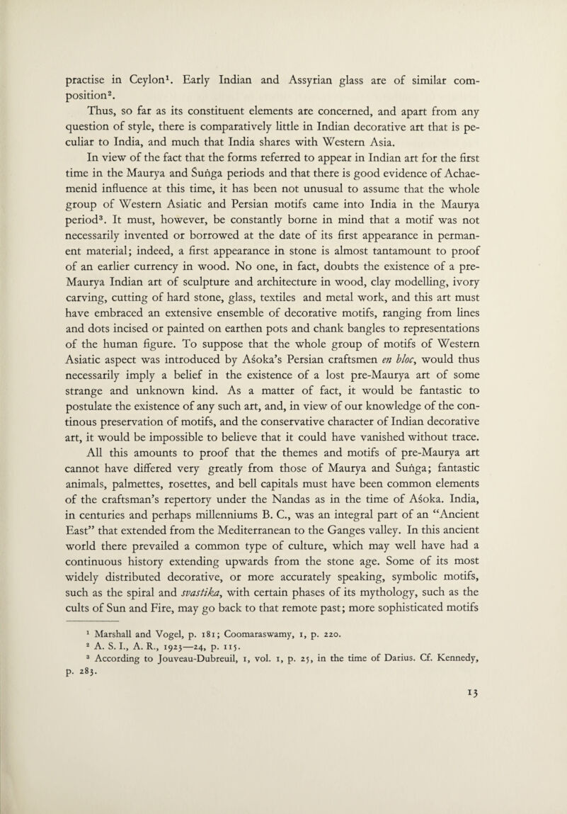 practise in Ceylon1. Early Indian and Assyrian glass are of similar com¬ position2. Thus, so far as its constituent elements are concerned, and apart from any question of style, there is comparatively little in Indian decorative art that is pe¬ culiar to India, and much that India shares with Western Asia. In view of the fact that the forms referred to appear in Indian art for the first time in the Maurya and Sunga periods and that there is good evidence of Achae- menid influence at this time, it has been not unusual to assume that the whole group of Western Asiatic and Persian motifs came into India in the Maurya period3. It must, however, be constantly borne in mind that a motif was not necessarily invented or borrowed at the date of its first appearance in perman¬ ent material; indeed, a first appearance in stone is almost tantamount to proof of an earlier currency in wood. No one, in fact, doubts the existence of a pre- Maurya Indian art of sculpture and architecture in wood, clay modelling, ivory carving, cutting of hard stone, glass, textiles and metal work, and this art must have embraced an extensive ensemble of decorative motifs, ranging from lines and dots incised or painted on earthen pots and chank bangles to representations of the human figure. To suppose that the whole group of motifs of Western Asiatic aspect was introduced by Asoka’s Persian craftsmen en bloc, would thus necessarily imply a belief in the existence of a lost pre-Maurya art of some strange and unknown kind. As a matter of fact, it would be fantastic to postulate the existence of any such art, and, in view of our knowledge of the con- tinous preservation of motifs, and the conservative character of Indian decorative art, it would be impossible to believe that it could have vanished without trace. All this amounts to proof that the themes and motifs of pre-Maurya art cannot have differed very greatly from those of Maurya and Sunga; fantastic animals, palmettes, rosettes, and bell capitals must have been common elements of the craftsman’s repertory under the Nandas as in the time of Asoka. India, in centuries and perhaps millenniums B. C., was an integral part of an “Ancient East” that extended from the Mediterranean to the Ganges valley. In this ancient world there prevailed a common type of culture, which may well have had a continuous history extending upwards from the stone age. Some of its most widely distributed decorative, or more accurately speaking, symbolic motifs, such as the spiral and svastika, with certain phases of its mythology, such as the cults of Sun and Fire, may go back to that remote past; more sophisticated motifs 1 Marshall and Vogel, p. 181; Coomaraswamy, i, p. 220. 2 A. S. I., A. R., 1923—24, p. 115. 3 According to Jouveau-Dubreuil, 1, vol. 1, p. 25, in the time of Darius. Cf. Kennedy, p. 283. T3