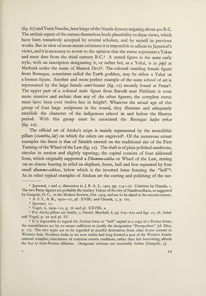 (fig. 67) and Varta Nandin, later kings of the Nanda dynasty reigning about 400 B. C. The archaic aspect of the statues themselves lends plausibility to these views, which have been tentatively accepted by several scholars, and by myself in previous works. But in view of more recent criticisms it is impossible to adhere to Jayaswal’s views, and it is necessary to revert to the opinion that the statue represents a Yaksa and must date from the third century B.C.1 A seated figure in the same early style, with an inscription designating it, or rather her, as a YaksI, is in puja at Mathura under the name of Manasa Devi2. The colossal standing female figure from Besnagar, sometimes called the Earth goddess, may be either a Yaks! or a human figure. Another and more perfect example of the same school of art is represented by the large female caurt-bearer (fig. 17) recently found at Patna3. The upper part of a colossal male figure from Baroda near Parkham is even more massive and archaic than any of the other figures; the complete statue must have been over twelve feet in height4. Whatever the actual age of this group of four large sculptures in the round, they illustrate and adequately establish the character of the indigenous school in and before the Maurya period. With this group must be associated the Besnagar kalpa vrksa (fig. 10). The official art of Asoka’s reign is mainly represented by the monolithic pillars (stambha, lat) on which the edicts are engraved5. Of the numerous extant examples the finest is that of Samath erected on the traditional site of the First Turning of the Wheel of the Law (fig. 12). The shaft is of plain polished sandstone, circular in section and slightly tapering; the capital consists of four addorsed lions, which originally supported a Dhamma-cakka or Wheel of the Law, resting on an abacus bearing in relief an elephant, horse, bull and Hon separated by four small dhamma-cakkasy below which is the inverted lotus forming the “bell”6. As in other typical examples of Asokan art the cutting and poHshing of the sur- 1 Jayaswal, 1 and 2; discussion in J. R. A. S., 1920, pp. 154—56. Criticism by Chanda, 1. The two Patna figures are probably the tutelary Yaksas of the city of Nandivardhana, as suggested by Gangoly, O. C., in the Modern Review, Oct. 1919, and are to be dated in the second century. 2 A. S. I., A. R., 1920—21, pi. XVIII; and Chanda, 5, p. 165. 3 Spooner, 11. 4 Vogel, 6, 1909—10, p. 76 and pi. XXVIII, a. 6 For Asoka pillars see Smith, 5; Oertel; Marshall, 8, pp. 619—622 and figs. 27, 28; Sahni and Vogel, p. 28 and pi. IV. 6 It is impossible to regard the Asokan lotus or “bell” capital as a copy of a Persian form; the resemblances are by no means sufficient to justify the designation “Persepolitan” (cf. Diez, p. 11). The two types are to be regarded as parallel derivatives from older forms current in Western Asia. Northern India as we now realise had long formed a part of the Western Asiatic cultural complex; inheritance of common artistic traditions, rather than late borrowing, affords the key to Indo-Persian affinities. Octagonal columns are essentially Indian (Ganguly, 3). 2 *7