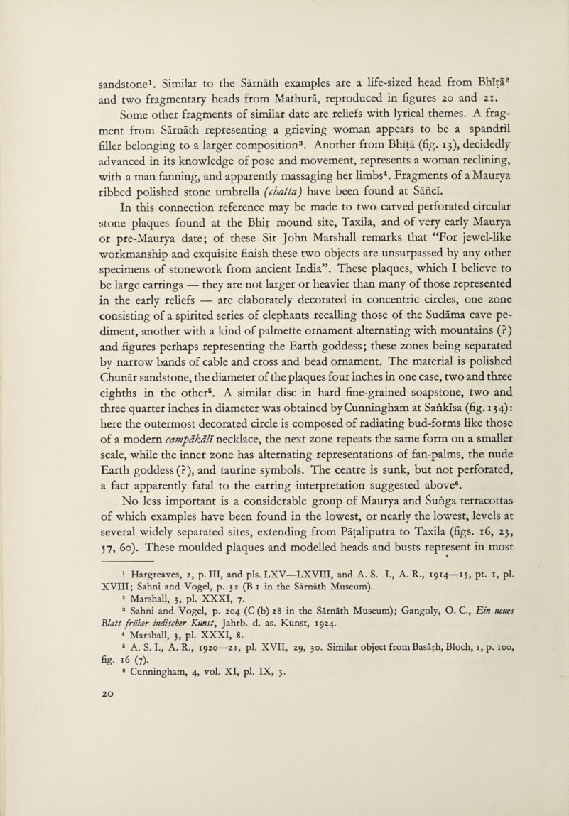 sandstone1. Similar to the Sarnath examples are a life-sized head from Bhlta2 and two fragmentary heads from Mathura, reproduced in figures 20 and 21. Some other fragments of similar date are reliefs with lyrical themes. A frag¬ ment from Sarnath representing a grieving woman appears to be a spandril filler belonging to a larger composition3. Another from Bhlta (fig. 13), decidedly advanced in its knowledge of pose and movement, represents a woman reclining, with a man fanning, and apparently massaging her limbs4. Fragments of a Maury a ribbed polished stone umbrella (chatta) have been found at Sancl. In this connection reference may be made to two carved perforated circular stone plaques found at the Bhir mound site, Taxila, and of very early Maurya or pre-Maurya date; of these Sir John Marshall remarks that “For jewel-like workmanship and exquisite finish these two objects are unsurpassed by any other specimens of stonework from ancient India”. These plaques, which I believe to be large earrings — they are not larger or heavier than many of those represented in the early reliefs — are elaborately decorated in concentric circles, one zone consisting of a spirited series of elephants recalling those of the Sudama cave pe¬ diment, another with a kind of palmette ornament alternating with mountains (?) and figures perhaps representing the Earth goddess; these zones being separated by narrow bands of cable and cross and bead ornament. The material is polished Chunar sandstone, the diameter of the plaques four inches in one case, two and three eighths in the other5. A similar disc in hard fine-grained soapstone, two and three quarter inches in diameter was obtained by Cunningham at Sanklsa (fig. 134): here the outermost decorated circle is composed of radiating bud-forms like those of a modern campakali necklace, the next zone repeats the same form on a smaller scale, while the inner zone has alternating representations of fan-palms, the nude Earth goddess (?), and taurine symbols. The centre is sunk, but not perforated, a fact apparently fatal to the earring interpretation suggested above6. No less important is a considerable group of Maurya and Sunga terracottas of which examples have been found in the lowest, or nearly the lowest, levels at several widely separated sites, extending from Pataliputra to Taxila (figs. 16, 23, 57, 60). These moulded plaques and modelled heads and busts represent in most \ 1 Hargreaves, 2, p. Ill, and pis. LXV—LXVIII, and A. S. I., A. R., 1914—15, pt. 1, pi. XVIII; Sahni and Vogel, p. 32 (B 1 in the Sarnath Museum). 2 Marshall, 3, pi. XXXI, 7. 3 Sahni and Vogel, p. 204 (C (b) 28 in the Sarnath Museum); Gangoly, O. C., Ein neues Blatt friiher indischer Kunst, Jahrb. d. as. Kunst, 1924. 4 Marshall, 3, pi. XXXI, 8. 6 A. S. I., A. R., 1920—21, pi. XVII, 29, 30. Similar object from Basarh, Bloch, 1, p. 100, fig. 16 (7). 6 Cunningham, 4, vol. XI, pi. IX, 3.