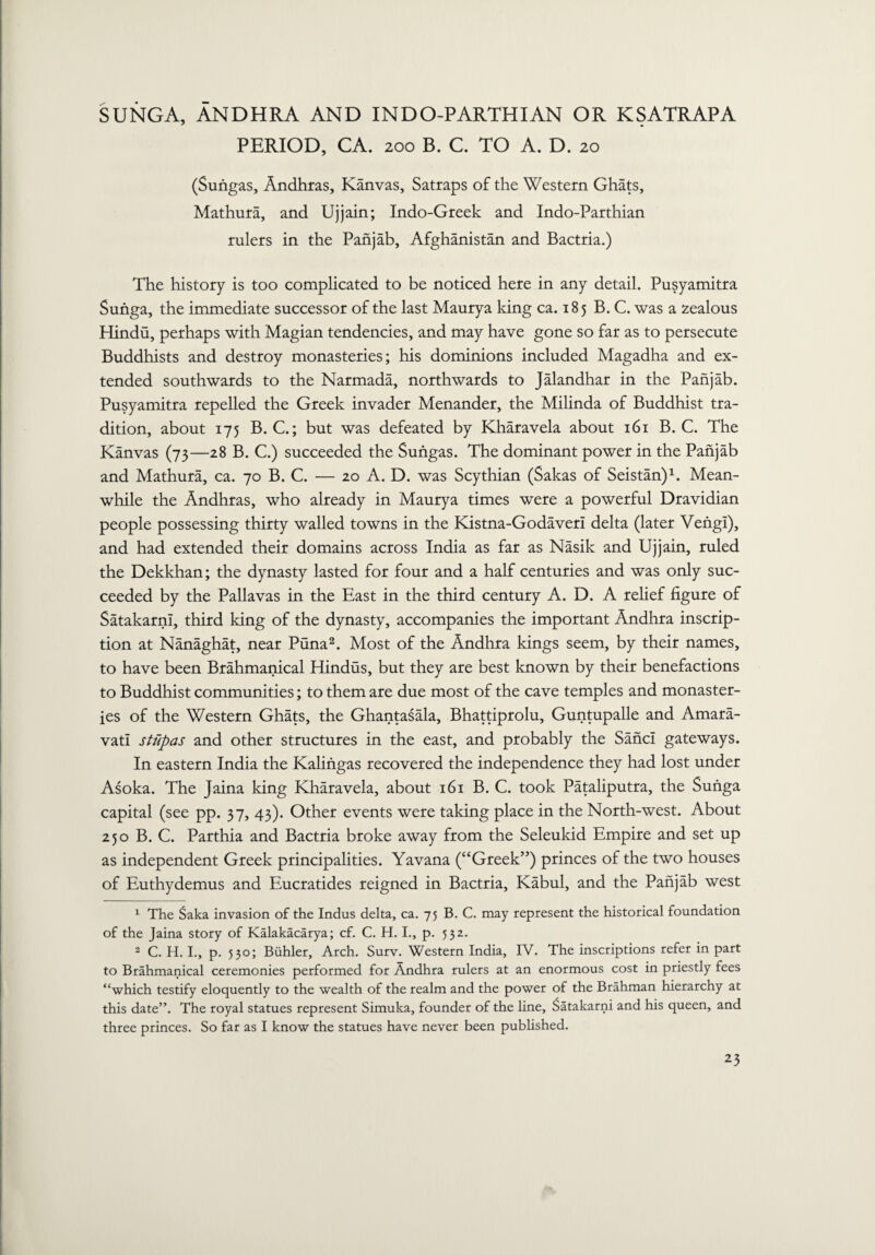 SUNGA, ANDHRA AND IN D O-P ARTHI AN OR K SATRAP A PERIOD, CA. 200 B. C. TO A. D. 20 (Surigas, Andhras, Kanvas, Satraps of the Western Ghats, Mathura, and Ujjain; Indo-Greek and Indo-Parthian rulers in the Panjab, Afghanistan and Bactria.) The history is too complicated to be noticed here in any detail. Pusyamitra Sunga, the immediate successor of the last Maurya king ca. 185 B. C. was a zealous Hindu, perhaps with Magian tendencies, and may have gone so far as to persecute Buddhists and destroy monasteries; his dominions included Magadha and ex¬ tended southwards to the Narmada, northwards to Jalandhar in the Panjab. Pusyamitra repelled the Greek invader Menander, the Milinda of Buddhist tra¬ dition, about 175 B. C.; but was defeated by Kharavela about 161 B. C. The Kanvas (73—28 B. C.) succeeded the Sungas. The dominant power in the Panjab and Mathura, ca. 70 B. C. — 20 A. D. was Scythian (Sakas of Seistan)1. Mean¬ while the Andhras, who already in Maurya times were a powerful Dravidian people possessing thirty walled towns in the Kistna-Godaverl delta (later Vengl), and had extended their domains across India as far as Nasik and Ujjain, ruled the Dekkhan; the dynasty lasted for four and a half centuries and was only suc¬ ceeded by the Pallavas in the East in the third century A. D. A relief figure of SatakarnI, third king of the dynasty, accompanies the important Andhra inscrip¬ tion at Nanaghat, near Puna2. Most of the Andhra kings seem, by their names, to have been Brahmanical Hindus, but they are best known by their benefactions to Buddhist communities; to them are due most of the cave temples and monaster¬ ies of the Western Ghats, the Ghantasala, Bhattiprolu, Guntupalle and Amara- vati stiipas and other structures in the east, and probably the Sand gateways. In eastern India the Kalingas recovered the independence they had lost under Asoka. The Jaina Icing Kharavela, about 161 B. C. took Pataliputra, the Sunga capital (see pp. 37, 43). Other events were taking place in the North-west. About 250 B. C. Parthia and Bactria broke away from the Seleukid Empire and set up as independent Greek principalities. Yavana (“Greek”) princes of the two houses of Euthydemus and Eucratides reigned in Bactria, Kabul, and the Panjab west 1 The Saka invasion of the Indus delta, ca. 75 B. C. may represent the historical foundation of the Jaina story of Kalakacarya; cf. C. H. I., p. 532. 2 C. H. I., p. 530; Biihler, Arch. Surv. Western India, IV. The inscriptions refer in part to Brahmanical ceremonies performed for Andhra rulers at an enormous cost in priestly fees “which testify eloquently to the wealth of the realm and the power of the Brahman hierarchy at this date”. The royal statues represent Simuka, founder of the line, Satakarni and his queen, and three princes. So far as I know the statues have never been published.