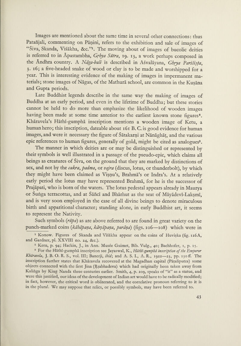 Images are mentioned about the same time in several other connections: thus Patanjali, commenting on Panini, refers to the exhibition and sale of images of “Siva, Skanda, Visakha, &C.”1. The moving about of images of bucolic deities is referred to in Apastambha, Grhja Sutra, 19. 13, a work perhaps composed in the Andhra country. A Naga-bali is described in Asvalayana, Gbrya Parisista, 3. 16; a five-headed snake of wood or clay is to be made and worshipped for a year. This is interesting evidence of the making of images in impermanent ma¬ terials; stone images of Nagas, of the Mathura school, are common in the Kusana and Gupta periods. Late Buddhist legends describe in the same way the making of images of Buddha at an early period, and even in the lifetime of Buddha; but these stories cannot be held to do more than emphasize the likelihood of wooden images having been made at some time anterior to the earliest known stone figures2. Kharavela’s Hathi-gumpha inscription mentions a wooden image of Ketu, a human hero; this inscription, dateable about 161 B. C. is good evidence for human images, and were it necessary the figure of Satakarni at Nanaghat, and the various epic references to human figures, generally of gold, might be cited as analogues3. The manner in which deities are or may be distinguished or represented by their symbols is well illustrated in a passage of the pseudo-epic, which claims all beings as creatures of Siva, on the ground that they are marked by distinctions of sex, and not by the cakra, padma, or vajra (discus, lotus, or thunderbolt), by which they might have been claimed as Visnu’s, Brahma’s or Indra’s. At a relatively early period the lotus may have represented Brahma, for he is the successor of Prajapati, who is born of the waters. The lotus pedestal appears already in Maurya or Sunga terracottas, and at SancI and Bharhut as the seat of Mayadevi-Laksmi, and is very soon employed in the case of all divine beings to denote miraculous birth and apparitional character; standing alone, in early Buddhist art, it seems to represent the Nativity. Such symbols (rupa) as are above referred to are found in great variety on the punch-marked coins (kahapana, kdrsdpana, pur ana) (figs. 106—108) which were in 1 Konow. Figures of Skanda and Visakha appear on the coins of Huviska (fig. 126 A, and Gardner, pi. XXVIII no. 24, &c.). 2 Kern, p. 94; Hackin, J., in Ann. Musee Guimet, Bib. Vulg., 40; Bachhofer, 1, p. 15. 3 For the Hathi-gumpha inscription see Jayaswal, K., Hathi-gumpha inscription of the Emperor Kharavela, J. B. O. R. S., vol. Ill; Banerji, ibid; and A. S. I., A. R., 1922 —23, pp. 130 ff. The inscription further states that Kharavela recovered at the Magadhan capital (Pataliputra) some objects connected with the first Jina (Rsabhadeva) which had originally been taken away from Kalinga by King Nanda three centuries earlier. Smith, 4, p. 209, speaks of “it” as a statue, and were this justified, our ideas of the development of Indian art would have to be radically modified; in fact, however, the critical word is obliterated, and the correlative pronoun referring to it is in the plural. We may suppose that relics, or possibly symbols, may have been referred to.