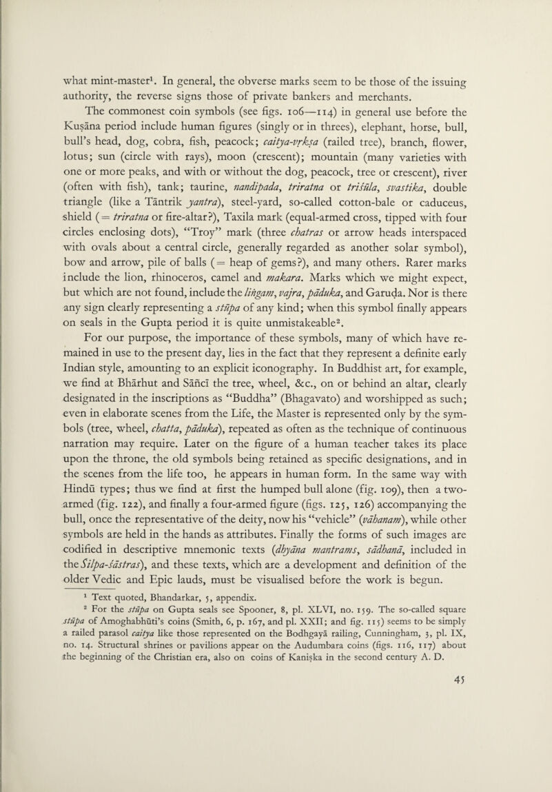 what mint-master1. In general, the obverse marks seem to be those of the issuing authority, the reverse signs those of private bankers and merchants. The commonest coin symbols (see figs. 106—114) in general use before the Kusana period include human figures (singly or in threes), elephant, horse, bull, bull’s head, dog, cobra, fish, peacock; caitya-vrksa (railed tree), branch, flower, lotus; sun (circle with rays), moon (crescent); mountain (many varieties with one or more peaks, and with or without the dog, peacock, tree or crescent), river (often with fish), tank; taurine, nandipada, triratna or trisula, svastika, double triangle (like a Tantrik yantra), steel-yard, so-called cotton-bale or caduceus, shield (= triratna or fire-altar?), Taxila mark (equal-armed cross, tipped with four circles enclosing dots), “Troy” mark (three chatras or arrow heads interspaced with ovals about a central circle, generally regarded as another solar symbol), bow and arrow, pile of balls (== heap of gems?), and many others. Rarer marks include the lion, rhinoceros, camel and makara. Marks which we might expect, but which are not found, include the lingam, vajra, paduka, and Garuda. Nor is there any sign clearly representing a stupa of any kind; when this symbol finally appears on seals in the Gupta period it is quite unmistakeable2. For our purpose, the importance of these symbols, many of which have re¬ mained in use to the present day, lies in the fact that they represent a definite early Indian style, amounting to an explicit iconography. In Buddhist art, for example, we find at Bharhut and SancI the tree, wheel, &c., on or behind an altar, clearly designated in the inscriptions as “Buddha” (Bhagavato) and worshipped as such; even in elaborate scenes from the Life, the Master is represented only by the sym¬ bols (tree, wheel, chatta, paduka), repeated as often as the technique of continuous narration may require. Later on the figure of a human teacher takes its place upon the throne, the old symbols being retained as specific designations, and in the scenes from the life too, he appears in human form. In the same way with Hindu types; thus we find at first the humped bull alone (fig. 109), then a two¬ armed (fig. 122), and finally a four-armed figure (figs. 125, 126) accompanying the bull, once the representative of the deity, now his “vehicle” (yahanam), while other symbols are held in the hands as attributes. Finally the forms of such images are codified in descriptive mnemonic texts (dhyana mantrams, sadhana, included in the Silpa-sastras), and these texts, which are a development and definition of the older Vedic and Epic lauds, must be visualised before the work is begun. 1 Text quoted, Bhandarkar, 5, appendix. 2 For the stupa on Gupta seals see Spooner, 8, pi. XLVI, no. 159. The so-called square stupa of Amoghabhuti’s coins (Smith, 6, p. 167, and pi. XXII; and fig. 115) seems to be simply a railed parasol caitya like those represented on the Bodhgaya railing, Cunningham, 3, pi. IX, no. 14. Structural shrines or pavilions appear on the Audumbara coins (figs. 116, 117) about the beginning of the Christian era, also on coins of Kaniska in the second century A. D.