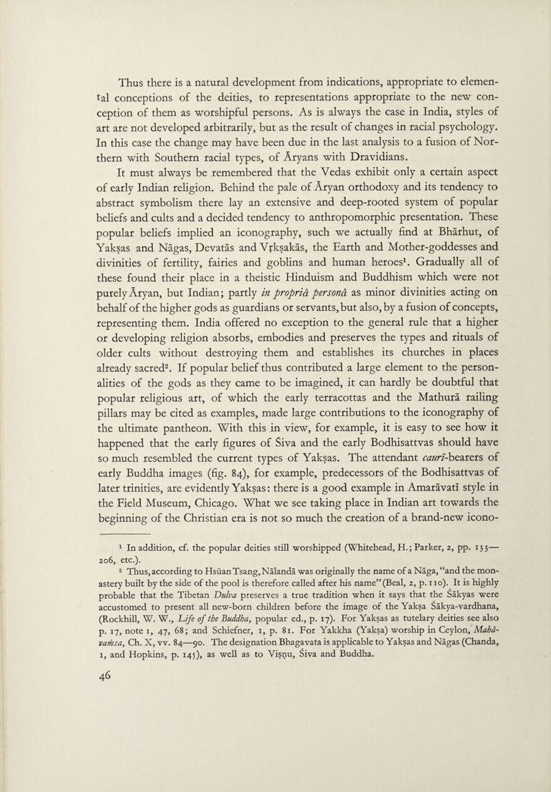 Thus there is a natural development from indications, appropriate to elemen¬ tal conceptions of the deities, to representations appropriate to the new con¬ ception of them as worshipful persons. As is always the case in India, styles of art are not developed arbitrarily, but as the result of changes in racial psychology. In this case the change may have been due in the last analysis to a fusion of Nor¬ thern with Southern racial types, of Aryans with Dravidians. It must always be remembered that the Vedas exhibit only a certain aspect of early Indian religion. Behind the pale of Aryan orthodoxy and its tendency to abstract symbolism there lay an extensive and deep-rooted system of popular beliefs and cults and a decided tendency to anthropomorphic presentation. These popular beliefs implied an iconography, such we actually find at Bharhut, of Yaksas and Nagas, Devatas and Vrksakas, the Earth and Mother-goddesses and divinities of fertility, fairies and goblins and human heroes1. Gradually all of these found their place in a theistic Hinduism and Buddhism which were not purely Aryan, but Indian; partly in propria persona as minor divinities acting on behalf of the higher gods as guardians or servants, but also, by a fusion of concepts, representing them. India offered no exception to the general rule that a higher or developing religion absorbs, embodies and preserves the types and rituals of older cults without destroying them and establishes its churches in places already sacred2. If popular belief thus contributed a large element to the person¬ alities of the gods as they came to be imagined, it can hardly be doubtful that popular religious art, of which the early terracottas and the Mathura railing pillars may be cited as examples, made large contributions to the iconography of the ultimate pantheon. With this in view, for example, it is easy to see how it happened that the early figures of Siva and the early Bodhisattvas should have so much resembled the current types of Yaksas. The attendant caurl-bearers of early Buddha images (fig. 84), for example, predecessors of the Bodhisattvas of later trinities, are evidently Yaksas: there is a good example in Amaravad style in the Field Museum, Chicago. What we see taking place in Indian art towards the beginning of the Christian era is not so much the creation of a brand-new icono- 1 In addition, cf. the popular deities still worshipped (Whitehead, H.; Parker, 2, pp. 133— 206, etc.). 2 Thus, according to HsiianTsang,Nalanda was originally the name of a Naga,“and the mon¬ astery built by the side of the pool is therefore called after his name” (Beal, 2, p. no). It is highly probable that the Tibetan Dulva preserves a true tradition when it says that the Sakyas were accustomed to present all new-born children before the image of the Yaksa Sakya-vardhana, (Rockhill, W. W., Life of the Buddha, popular ed., p. 17). For Yaksas as tutelary deities see also p. 17, note 1, 47, 68; and Schiefner, 1, p. 81. For Yakkha (Yaksa) worship in Ceylon, Maha- vamsa, Ch. X, vv. 84—90. The designation Bhagavata is applicable to Yaksas and Nagas (Chanda, 1, and Hopkins, p. 145), as well as to Visnu, Siva and Buddha.