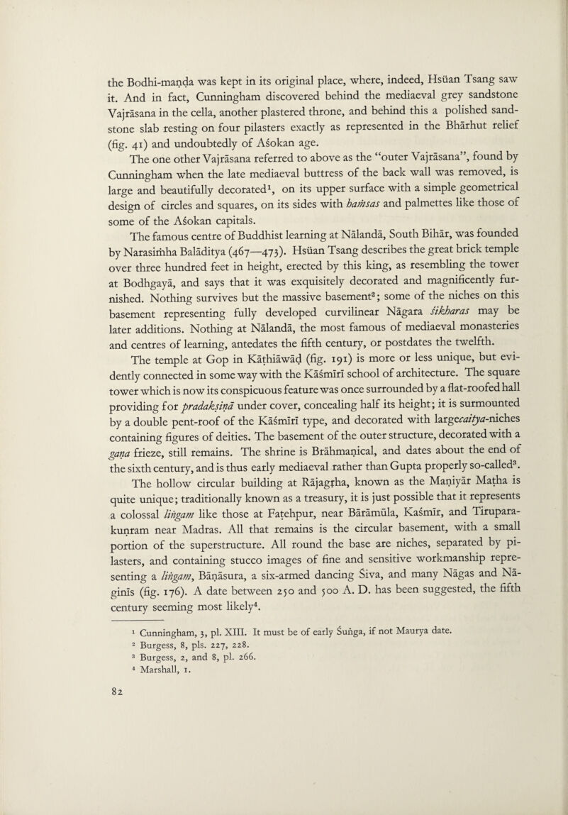 the Bodhi-manda was kept in its original place, where, indeed, Hsiian Tsang saw it. And in fact, Cunningham discovered behind the mediaeval grey sandstone Vajrasana in the cella, another plastered throne, and behind this a polished sand¬ stone slab resting on four pilasters exactly as represented in the Bharhut relief (fig. 41) and undoubtedly of Asokan age. The one other Vajrasana referred to above as the “outer Vajrasana , found by Cunningham when the late mediaeval buttress of the back wall was removed, is large and beautifully decorated1, on its upper surface with a simple geometrical design of circles and squares, on its sides with hamsas and palmettes like those of some of the Asokan capitals. The famous centre of Buddhist learning at Nalanda, South Bihar, was founded by Narasimha Baladitya (467—473). Hsiian Tsang describes the great brick temple over three hundred feet in height, erected by this king, as resembling the tower at Bodhgaya, and says that it was exquisitely decorated and magnificently fur¬ nished. Nothing survives but the massive basement2; some of the niches on this basement representing fully developed curvilinear Nagara sikharas may be later additions. Nothing at Nalanda, the most famous of mediaeval monasteries and centres of learning, antedates the fifth century, or postdates the twelfth. The temple at Gop in Kathiawad (fig. 191) is more or less unique, but evi¬ dently connected in some way with the Kasmiri school of architecture. The square tower which is now its conspicuous feature was once surrounded by a flat-roofed hall providing for pradaksina under cover, concealing half its height; it is surmounted by a double pent-roof of the Kasmiri type, and decorated with large^//^^-niches containing figures of deities. The basement of the outer structure, decorated with a gana frieze, still remains. The shrine is Brahmanical, and dates about the end of the sixth century, and is thus early mediaeval rather than Gupta properly so-called3. The hollow circular building at Rajagrha, known as the Maniyar Matha is quite unique; traditionally known as a treasury, it is just possible that it represents a colossal litigant like those at Fatehpur, near Baramula, Kasmir, and Tirupara- kunram near Madras. All that remains is the circular basement, with a small portion of the superstructure. All round the base are niches, separated by pi¬ lasters, and containing stucco images of fine and sensitive workmanship repre¬ senting a litigant, Banasura, a six-armed dancing Siva, and many Nagas and Na- ginls (fig. 176). A date between 250 and 500 A. D. has been suggested, the fifth century seeming most likely4. 1 Cunningham, 3, pi. XIII. It must be of early Sunga, if not Maurya date. 2 Burgess, 8, pis. 227, 228. 3 Burgess, 2, and 8, pi. 266. 4 Marshall, 1.