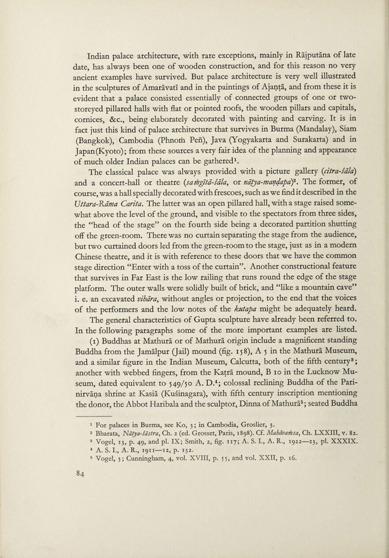 Indian palace architecture, with rare exceptions, mainly in Rajputana of late date, has always been one of wooden construction, and for this reason no very ancient examples have survived. But palace architecture is very well illustrated in the sculptures of Amaravati and in the paintings of Ajanta, and from these it is evident that a palace consisted essentially of connected groups of one or two- storeyed pillared halls with flat or pointed roofs, the wooden pillars and capitals, cornices, &c., being elaborately decorated with painting and carving. It is in fact just this kind of palace architecture that survives in Burma (Mandalay), Siam (Bangkok), Cambodia (Phnom Pen), Java (Yogyakarta and Surakarta) and in Japan (Kyoto); from these sources a very fair idea of the planning and appearance of much older Indian palaces can be gathered1 2. The classical palace was always provided with a picture gallery (citra-sala) and a concert-hall or theatre (scuhgita-sdla, or natya-mandapaf. The former, of course, was a hall specially decorated with frescoes, such as we find it described in the Uttara-Kdma Carita. The latter was an open pillared hall, with a stage raised some¬ what above the level of the ground, and visible to the spectators from three sides, the “head of the stage” on the fourth side being a decorated partition shutting off the green-room. There was no curtain separating the stage from the audience, but two curtained doors led from the green-room to the stage, just as in a modern Chinese theatre, and it is with reference to these doors that we have the common stage direction “Enter with a toss of the curtain”. Another constructional feature that survives in Far East is the low railing that runs round the edge of the stage platform. The outer walls were solidly built of brick, and “like a mountain cave” i. e. an excavated vihara, without angles or projection, to the end that the voices of the performers and the low notes of the kutapa might be adequately heard. The general characteristics of Gupta sculpture have already been referred to. In the following paragraphs some of the more important examples are listed. (i) Buddhas at Mathura or of Mathura origin include a magnificent standing Buddha from the Jamalpur (Jail) mound (fig. 158), A 5 in the Mathura Museum, and a similar figure in the Indian Museum, Calcutta, both of the fifth century3; another with webbed fingers, from the Katra mound, B 10 in the Lucknow Mu¬ seum, dated equivalent to 549/50 A. D.4; colossal reclining Buddha of the Pari- nirvana shrine at Kasia (Kusinagara), with fifth century inscription mentioning the donor, the Abbot Haribala and the sculptor, Dinna of Mathura5; seated Buddha 1 For palaces in Burma, see Ko, 3; in Cambodia, Groslier, 3. 2 Bharata, Natya-sastra, Ch. 2 (ed. Grosset, Paris, 1898). Cf. Mahavamsa, Ch. LXXIII, v. 82. 3 Vogel, 13, p. 49, and pi. IX; Smith, 2, fig. 117; A. S. I., A. R., 1922—23, pi. XXXIX. 4 A. S. I., A. R., 1911—12, p. 132. 5 Vogel, 5; Cunningham, 4, vol. XVIII, p. 55, and vol. XXII, p. 16.