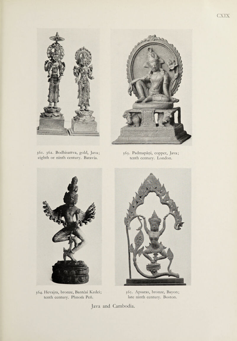 361. 362. Bodhisattva, gold, Java; eighth or ninth century. Batavia. 364. Hevajra, bronze, Banteai Kedei; tenth century. Phnom Pen. CXIX 363. Padmapani, copper, Java; tenth century. London. 365. Apsaras, bronze, Bayon; late ninth century. Boston. Java and Cambodia.