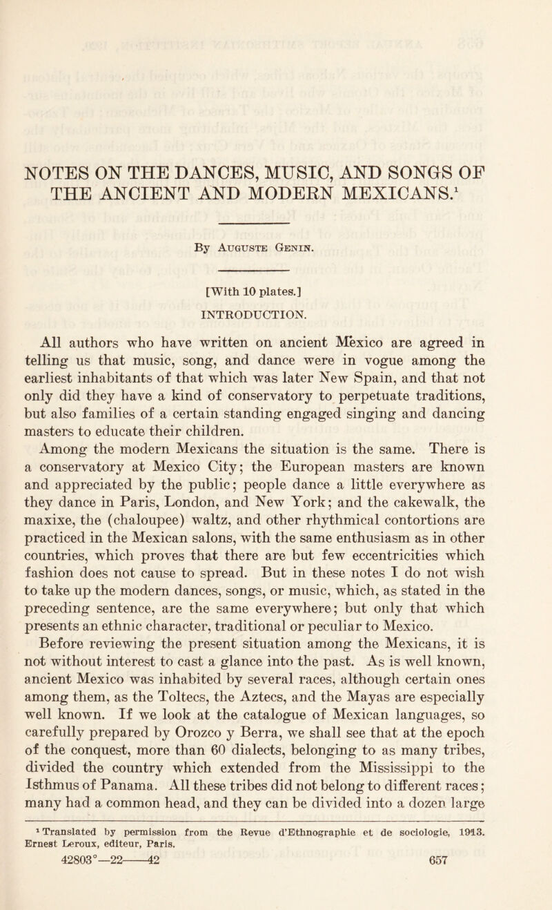 NOTES ON THE DANCES, MUSIC, AND SONGS OF THE ANCIENT AND MODERN MEXICANS.1 By Auguste Genin. [With 10 plates.] INTRODUCTION. All authors who have written on ancient Mexico are agreed in telling us that music, song, and dance were in vogue among the earliest inhabitants of that which was later New Spain, and that not only did they have a kind of conservatory to perpetuate traditions, but also families of a certain standing engaged singing and dancing masters to educate their children. Among the modern Mexicans the situation is the same. There is a conservatory at Mexico City; the European masters are known and appreciated by the public; people dance a little everywhere as they dance in Paris, London, and New York; and the cakewalk, the maxixe, the (chaloupee) waltz, and other rhythmical contortions are practiced in the Mexican salons, with the same enthusiasm as in other countries, which proves that there are but few eccentricities which fashion does not cause to spread. But in these notes I do not wish to take up the modern dances, songs, or music, which, as stated in the preceding sentence, are the same everywhere; but only that which presents an ethnic character, traditional or peculiar to Mexico. Before reviewing the present situation among the Mexicans, it is not without interest to cast a glance into the past. As is well known, ancient Mexico was inhabited by several races, although certain ones among them, as the Toltecs, the Aztecs, and the Mayas are especially well known. If we look at the catalogue of Mexican languages, so carefully prepared by Orozco y Berra, we shall see that at the epoch of the conquest, more than 60 dialects, belonging to as many tribes, divided the country which extended from the Mississippi to the Isthmus of Panama. All these tribes did not belong to different races; many had a common head, and they can be divided into a dozen large 1 Translated by permission from the Revue d’Ethnographie et de sociologie, 1913. Ernest Leroux, editeur, Paris.