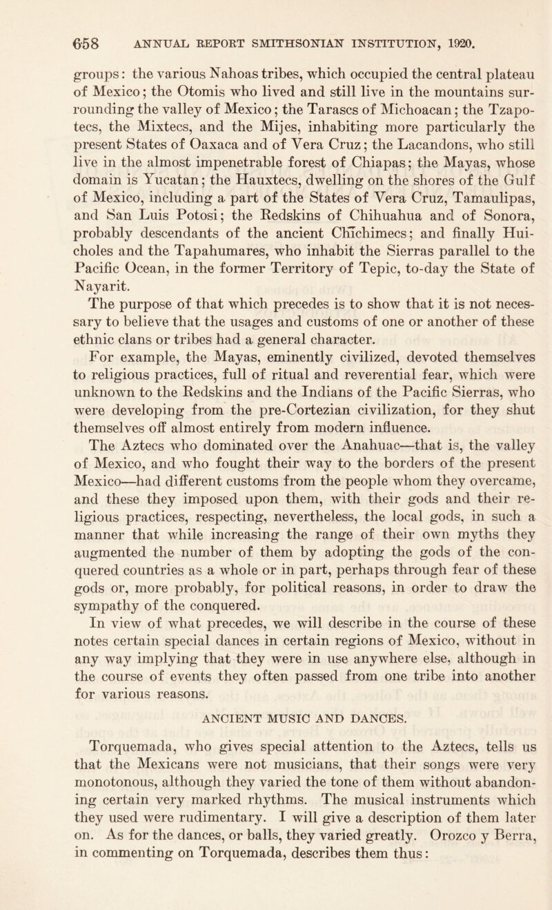 groups: the various Nahoas tribes, which occupied the central plateau of Mexico; the Otomis who lived and still live in the mountains sur¬ rounding the valley of Mexico; the Tarases of Michoacan; the Tzapo- tecs, the Mixtecs, and the Mijes, inhabiting more particularly the present States of Oaxaca and of Vera Cruz; the Lacandons, who still live in the almost impenetrable forest of Chiapas; the Mayas, whose domain is Yucatan; the Hauxtecs, dwelling on the shores of the Gulf of Mexico, including a part of the States of Yera Cruz, Tamaulipas, and San Luis Potosi; the Redskins of Chihuahua and of Sonora, probably descendants of the ancient CKTchimecs: and finally Hui- choles and the Tapahumares, who inhabit the Sierras parallel to the Pacific Ocean, in the former Territory of Tepic, to-day the State of Nayarit. The purpose of that which precedes is to show that it is not neces¬ sary to believe that the usages and customs of one or another of these ethnic clans or tribes had a general character. For example, the Mayas, eminently civilized, devoted themselves to religious practices, full of ritual and reverential fear, which were unknown to the Redskins and the Indians of the Pacific Sierras, who were developing from the pre-Cortezian civilization, for they shut themselves off almost entirely from modern influence. The Aztecs who dominated over the Anahuac—that is, the valley of Mexico, and who fought their way to the borders of the present Mexico—had different customs from the people whom they overcame, and these they imposed upon them, with their gods and their re¬ ligious practices, respecting, nevertheless, the local gods, in such a manner that while increasing the range of their own myths they augmented the number of them by adopting the gods of the con¬ quered countries as a whole or in part, perhaps through fear of these gods or, more probably, for political reasons, in order to draw the sympathy of the conquered. In view of what precedes, we wfill describe in the course of these notes certain special dances in certain regions of Mexico, without in any way implying that they were in use anywhere else, although in the course of events they often passed from one tribe into another for various reasons. ANCIENT MUSIC AND DANCES. Torquemada, who gives special attention to the Aztecs, tells us that the Mexicans were not musicians, that their songs were very monotonous, although they varied the tone of them without abandon¬ ing certain very marked rhythms. The musical instruments which they used were rudimentary. I will give a description of them later on. As for the dances, or balls, they varied greatly. Orozco y Berra, in commenting on Torquemada, describes them thus: