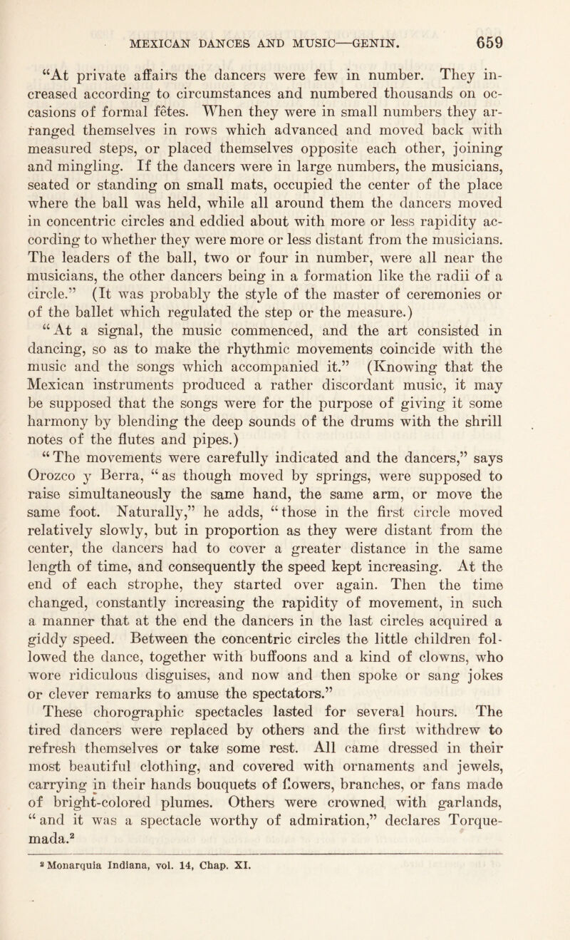 “At private affairs the dancers were few in number. They in¬ creased according to circumstances and numbered thousands on oc¬ casions of formal fetes. When they were in small numbers they ar¬ ranged themselves in rows which advanced and moved back with measured steps, or placed themselves opposite each other, joining and mingling. If the dancers were in large numbers, the musicians, seated or standing on small mats, occupied the center of the place where the ball was held, while all around them the dancers moved in concentric circles and eddied about with more or less rapidity ac¬ cording to whether they were more or less distant from the musicians. The leaders of the ball, two or four in number, were all near the musicians, the other dancers being in a formation like the radii of a circle/’ (It was probably the style of the master of ceremonies or of the ballet which regulated the step or the measure.) “At a signal, the music commenced, and the art consisted in dancing, so as to make the rhythmic movements coincide with the music and the songs which accompanied it.” (Knowing that the Mexican instruments produced a rather discordant music, it may be supposed that the songs were for the purpose of giving it some harmony by blending the deep sounds of the drums with the shrill notes of the flutes and pipes.) “ The movements were carefully indicated and the dancers,” says Orozco y Berra, “ as though moved by springs, were supposed to raise simultaneously the same hand, the same arm, or move the same foot. Naturally,” he adds, “those in the first circle moved relatively slowly, but in proportion as they were distant from the center, the dancers had to cover a greater distance in the same length of time, and consequently the speed kept increasing. At the end of each strophe, they started over again. Then the time changed, constantly increasing the rapidity of movement, in such a manner that at the end the dancers in the last circles acquired a giddy speed. Between the concentric circles the little children fol¬ lowed the dance, together with buffoons and a kind of clowns, who wore ridiculous disguises, and now and then spoke or sang jokes or clever remarks to amuse the spectators.” These chorographic spectacles lasted for several hours. The tired dancers were replaced by others and the first withdrew to refresh themselves or take some rest. All came dressed in their most beautiful clothing, and covered with ornaments and jewels, carrying in their hands bouquets of flowers, branches, or fans made of bright-colored plumes. Others were crowned, with garlands, “ and it was a spectacle worthy of admiration,” declares Torque- mada.2 2 Monarquia Indiana, vol. 14, Chap. XI.