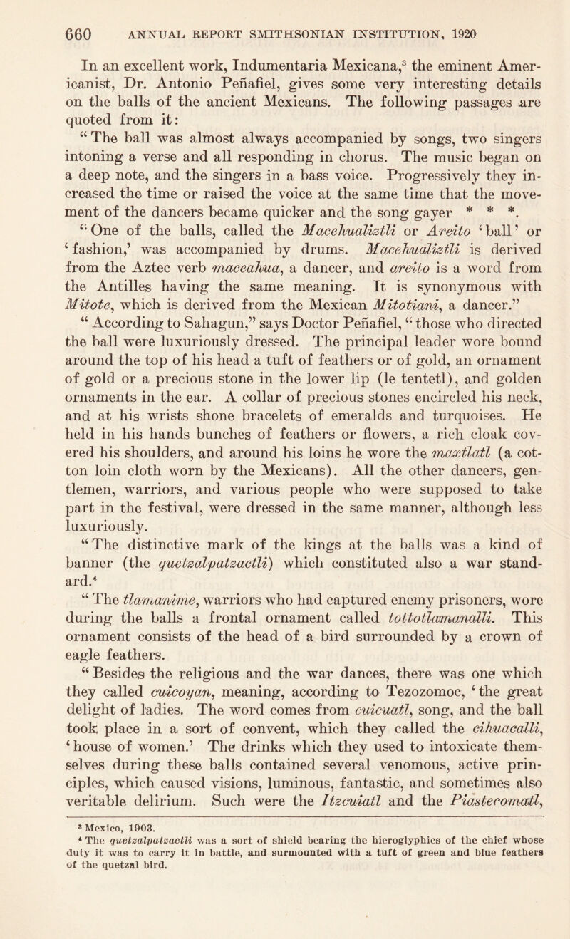 In an excellent work, Indumentaria Mexicana,3 the eminent Amer¬ icanist, Dr. Antonio Penafiel, gives some very interesting details on the balls of the ancient Mexicans. The following passages .are quoted from it: “The ball was almost always accompanied by songs, two singers intoning a verse and all responding in chorus. The music began on a deep note, and the singers in a bass voice. Progressively they in¬ creased the time or raised the voice at the same time that the move¬ ment of the dancers became quicker and the song gayer * * *. “ One of the balls, called the Macehualiztli or Areito ‘ ball ’ or ‘ fashion,’ was accompanied by drums. Macehualiztli is derived from the Aztec verb maceahua, a dancer, and areito is a word from the Antilles having the same meaning. It is synonymous with Mitote, which is derived from the Mexican Mitotiani, a dancer.” “ According to Sahagun,” says Doctor Penafiel, “ those who directed the ball were luxuriously dressed. The principal leader wore bound around the top of his head a tuft of feathers or of gold, an ornament of gold or a precious stone in the lower lip (le tentetl), and golden ornaments in the ear. A collar of precious stones encircled his neck, and at his wrists shone bracelets of emeralds and turquoises. Pie held in his hands bunches of feathers or flowers, a rich cloak cov¬ ered his shoulders, and around his loins he wore the maxtlatl (a cot¬ ton loin cloth worn by the Mexicans). All the other dancers, gen¬ tlemen, warriors, and various people who were supposed to take part in the festival, were dressed in the same manner, although less luxuriously. “ The distinctive mark of the kings at the balls was a kind of banner (the quetzalpatzactli) which constituted also a war stand¬ ard.4 “ The tlamanime, warriors who had captured enemy prisoners, wore during the balls a frontal ornament called tottotlamanalli. This ornament consists of the head of a bird surrounded by a crown of eagle feathers. “ Besides the religious and the war dances, there was one vrhich they called cuicoyan, meaning, according to Tezozomoc, ‘the great delight of ladies. The word comes from cuicuatl, song, and the ball took place in a sort of convent, which they called the cihuaealli, ‘ house of women.’ The1 drinks which they used to intoxicate them¬ selves during these balls contained several venomous, active prin¬ ciples, which caused visions, luminous, fantastic, and sometimes also veritable delirium. Such were the Itzcuiatl and the Piastecomatl, 8 Mexico, 1903. 4 The quetzalpatzactli was a sort of shield bearing the hieroglyphics of the chief whose duty it was to carry it in battle, and surmounted with a tuft of green and blue feathers of the quetzal bird.