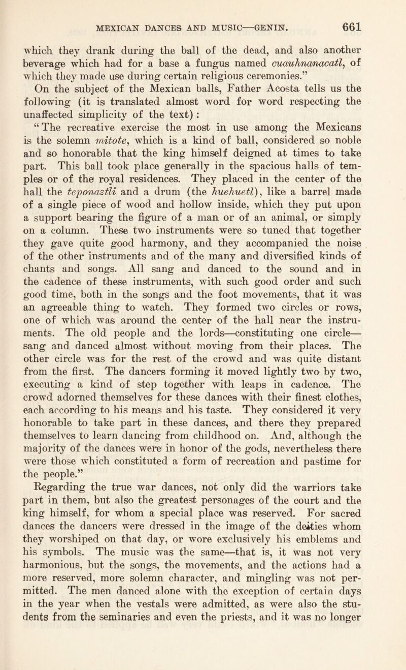 which they drank during the ball of the dead, and also another beverage which had for a base a fungus named cuauhnanacatl, of which they made use during certain religious ceremonies.” On the subject of the Mexican balls, Father Acosta tells us the following (it is translated almost word for word respecting the unaffected simplicity of the text): “ The recreative exercise the most in use among the Mexicans is the solemn mitote, which is a kind of ball, considered so noble and so honorable that the king himself deigned at times to take part. This ball took place generally in the spacious halls of tem¬ ples or of the royal residences. They placed in the center of the hall the teponaztli and a drum (the huehuetl), like a barrel made of a single piece of wood and hollow inside, which they put upon a support bearing the figure of a man or of an animal, or simply on a column. These two instruments were so tuned that together they gave quite good harmony, and they accompanied the noise of the other instruments and of the many and diversified kinds of chants and songs. All sang and danced to the sound and in the cadence of these instruments, with such good order and such good time, both in the songs and the foot movements, that it was an agreeable thing to watch. They formed two circles or rows, one of which was around the center of the hall near the instru¬ ments. The old people and the lords—constituting one circle— sang and danced almost without moving from their places. The other circle was for the rest of the crowd and was quite distant from the first. The dancers forming it moved lightly two by two, executing a kind of step together with leaps in cadence. The crowd adorned themselves for these dances with their finest clothes, each according to his means and his taste. They considered it very honorable to take part in these dances, and there they prepared themselves to learn dancing from childhood on. And, although the majority of the dances were in honor of the gods, nevertheless there were those which constituted a form of recreation and pastime for the people.” Regarding the true war dances, not only did the warriors take part in them, but also the greatest personages of the court and the king himself, for whom a special place was reserved. For sacred dances the dancers were dressed in the image of the deities whom they worshiped on that day, or wore exclusively his emblems and his symbols. The music was the same—that is, it was not very harmonious, but the songs, the movements, and the actions had a more reserved, more solemn character, and mingling was not per¬ mitted. The men danced alone with the exception of certain days in the year when the vestals were admitted, as were also the stu¬ dents from the seminaries and even the priests, and it was no longer