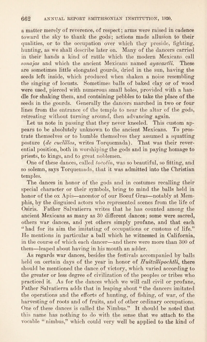a matter merely of reverence, of respect; arms were raised in cadence toward the sky to thank the gods; actions made allusion to their qualities, or to the occupation over which they preside, fighting, hunting, as wTe shall describe later on. Many of the dancers carried in their hands a kind of rattle which the modern Mexicans call sonajas and which the ancient Mexicans named ayaccwctli. These are sometimes little elongated gourds, dried in the sun, having the seeds left inside, which produced wThen shaken a noise resembling the singing of locusts. Sometimes balls of baked clay or of wood were used, pierced with numerous small holes, provided with a han¬ dle for shaking them, and containing pebbles to take the place of the seeds in the gourds. Generally the dancers marched in two or four lines from the entrance of the temple to near the altar of the gods, retreating without turning around, then advancing again. Let us note in passing that they never kneeled. This custom ap¬ pears to be absolutely unknown to the ancient Mexicans. To pros¬ trate themselves or to humble themselves they assumed a squatting posture (de cuclillas, writes Torquemada). That was their rever¬ ential position, both in worshiping the gods and in paying homage to priests, to kings, and to great noblemen. One of these dances, called tocotin, was so beautiful, so fitting, and so solemn, says Torquemada, that it was admitted into the Christian temples. The dances in honor of the gods and in costumes recalling their special character or their symbols, bring to mind the balls held in honor of the ox Apis—ancestor of our Boeuf Gras—notably at Mem¬ phis, by the disguised actors who represented scenes from the life of Osiris. Father Salvatierra writes that he has counted among the ancient Mexicans as many as 30 different dances; some were sacred, others war dances, and yet others simply profane, and that each “ had for its aim the imitating of occupations or customs of life.” He mentions in particular a ball which he witnessed in California, in the course of which each dancer—and there were more than 300 of them—leaped about having in his mouth an adder. As regards war dances, besides the festivals accompanied by balls held on certain days of the year in honor of HidtziUpochtU, there should be mentioned the dance of victory, which varied according to the greater or less degree of civilization of the peoples or tribes who practiced it. As for the dances which we will call civil or profane, Father Salvatierra adds that in leaping about “the dancers imitated the operations and the efforts of hunting, of fishing, of war, of the harvesting of roots and of fruits, and of other ordinary occupations. One of these dances is called the Nimbus.” It should be noted that this name has nothing to do with the sense that we attach to the vocable “nimbus,” which could very well be applied to the kind of