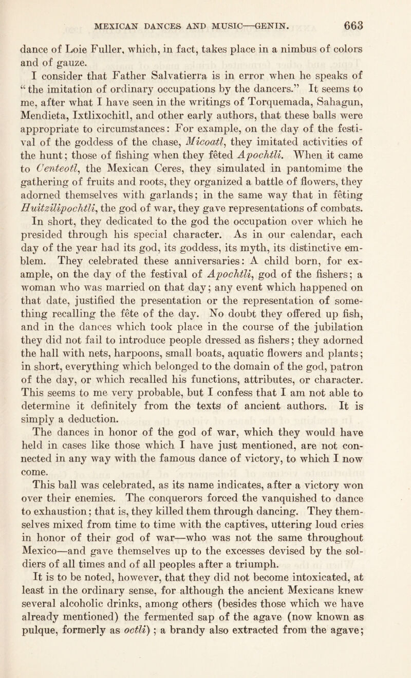 dance of Loie Fuller, which, in fact, takes place in a nimbus of colors and of gauze. I consider that Father Salvatierra is in error when he speaks of “ the imitation of ordinary occupations by the dancers.” It seems to me, after what I have seen in the writings of Torquemada, Sahagun, Mendieta, Ixtlixochitl, and other early authors, that these balls were appropriate to circumstances: For example, on the day of the festi¬ val of the goddess of the chase, Micoatl, they imitated activities of the hunt; those of fishing when they feted ApocKtli. When it came to Centeotl, the Mexican Ceres, they simulated in pantomime the gathering of fruits and roots, they organized a battle of flowers, they adorned themselves with garlands; in the same way that in feting Huitzilipo chili, the god of war, they gave representations of combats. In short, they dedicated to the god the occupation over which he presided through his special character. As in our calendar, each day of the year had its god, its goddess, its myth, its distinctive em¬ blem. They celebrated these anniversaries: A child born, for ex¬ ample, on the day of the festival of Apochtli, god of the fishers; a woman who was married on that day; any event which happened on that date, justified the presentation or the representation of some¬ thing recalling the fete of the da}^. No doubt they offered up fish, and in the dances wThich took place in the course of the jubilation they did not fail to introduce people dressed as fishers; they adorned the hall with nets, harpoons, small boats, aquatic flowers and plants; in short, everything which belonged to the domain of the god, patron of the day, or which recalled his functions, attributes, or character. This seems to me very probable, but I confess that I am not able to determine it definitely from the texts of ancient authors. It is simply a deduction. The dances in honor of the god of war, which they would have held in cases like those which I have just mentioned, are not con¬ nected in any way with the famous dance of victory, to which I now come. This ball was celebrated, as its name indicates, after a victory won over their enemies. The conquerors forced the vanquished to dance to exhaustion; that is, they killed them through dancing. They them¬ selves mixed from time to time with the captives, uttering loud cries in honor of their god of war—who was not the same throughout Mexico—and gave themselves up to the excesses devised by the sol¬ diers of all times and of all peoples after a triumph. It is to be noted, however, that they did not become intoxicated, at least in the ordinary sense, for although the ancient Mexicans knew several alcoholic drinks, among others (besides those which we have already mentioned) the fermented sap of the agave (now known as pulque, formerly as octli) ; a brandy also extracted from the agave;