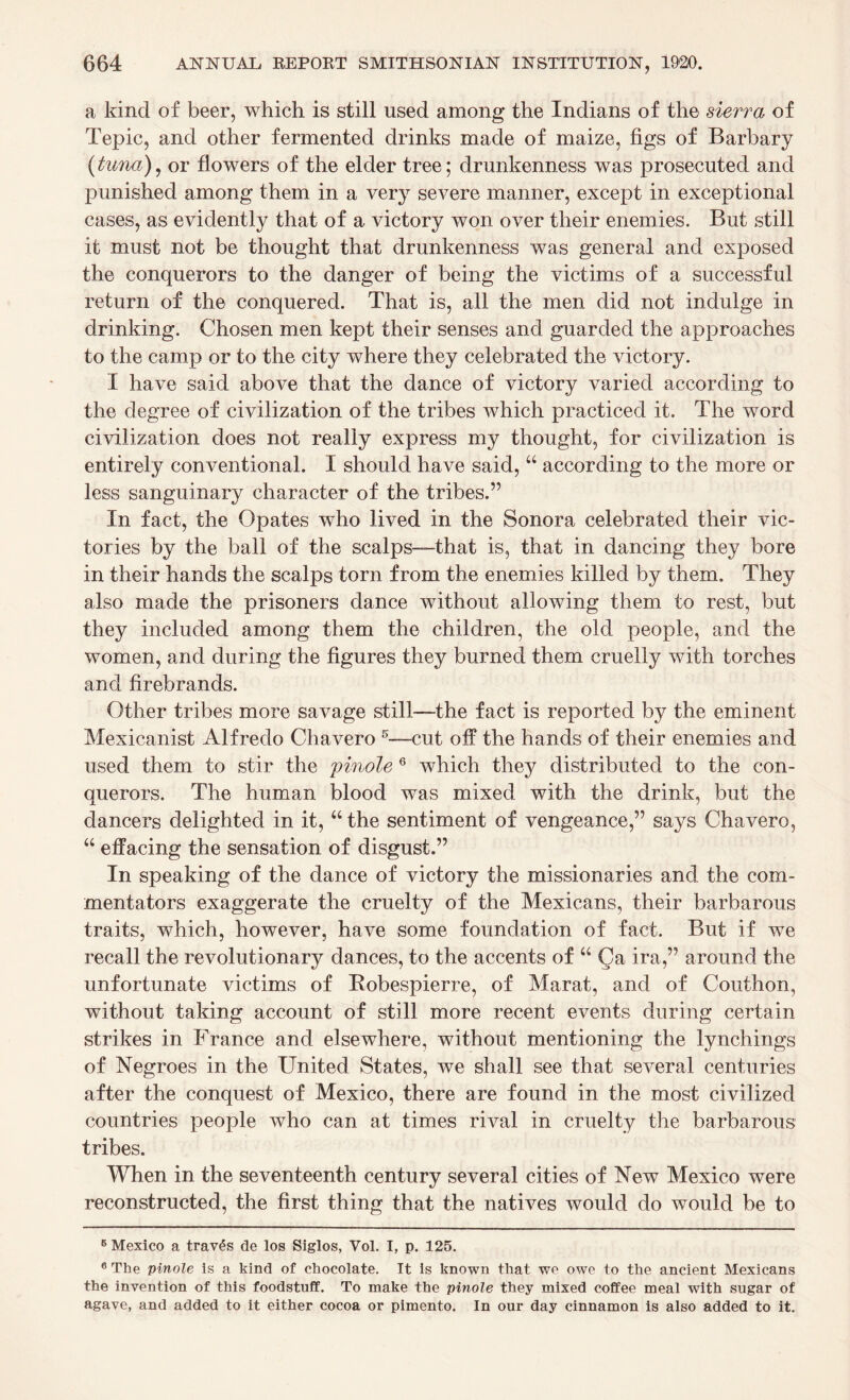 a kind of beer, which is still used among the Indians of the sierra of Tepic, and other fermented drinks made of maize, figs of Barbary (tuna), or flowers of the elder tree; drunkenness was prosecuted and punished among them in a very severe manner, except in exceptional cases, as evidently that of a victory won over their enemies. But still it must not be thought that drunkenness was general and exposed the conquerors to the danger of being the victims of a successful return of the conquered. That is, all the men did not indulge in drinking. Chosen men kept their senses and guarded the approaches to the camp or to the city where they celebrated the victory. I have said above that the dance of victory varied according to the degree of civilization of the tribes which practiced it. The word civilization does not really express my thought, for civilization is entirely conventional. I should have said, “ according to the more or less sanguinary character of the tribes.’5 In fact, the Opates who lived in the Sonora celebrated their vic¬ tories by the ball of the scalps—that is, that in dancing they bore in their hands the scalps torn from the enemies killed by them. They also made the prisoners dance without allowing them to rest, but they included among them the children, the old people, and the women, and during the figures they burned them cruelly with torches and firebrands. Other tribes more savage still—the fact is reported by the eminent Mexicanist Alfredo Chavero 5—•-cut off the hands of their enemies and used them to stir the 'pinole 6 which they distributed to the con¬ querors. The human blood was mixed with the drink, but the dancers delighted in it, “ the sentiment of vengeance,” says Chavero, “ effacing the sensation of disgust.” In speaking of the dance of victory the missionaries and the com¬ mentators exaggerate the cruelty of the Mexicans, their barbarous traits, which, however, have some foundation of fact. But if we recall the revolutionary dances, to the accents of u Qa ira,” around the unfortunate victims of Robespierre, of Marat, and of Couthon, without taking account of still more recent events during certain strikes in France and elsewhere, without mentioning the lynchings of Negroes in the United States, we shall see that several centuries after the conquest of Mexico, there are found in the most civilized countries people who can at times rival in cruelty the barbarous tribes. When in the seventeenth century several cities of New Mexico were reconstructed, the first thing that the natives would do would be to 5 Mexico a trav£s de los Siglos, Vol. I, p. 125. 6 The pinole is a kind of chocolate. It is known that we owe to the ancient Mexicans the invention of this foodstuff. To make the pinole they mixed coffee meal with sugar of agave, and added to it either cocoa or pimento. In our day cinnamon is also added to it.