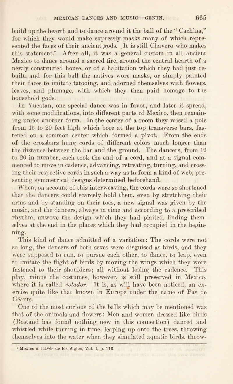 build up the hearth and to dance around it the ball of the “ Cachina,” for which they would make expressly masks many of which repre¬ sented the faces of their ancient gods. It is still Chavero who makes this statement.7 After all, it was a general custom in all ancient Mexico to dance around a sacred fire, around the central hearth of a newly constructed house, or of a habitation which they had just re¬ built, and for this ball the natives wore masks, or simply painted their faces to imitate tatooing, and adorned themselves with flowers, leaves, and plumage, with which they then paid homage to the household gods. In Yucatan, one special dance was in favor, and later it spread, with some modifications, into different parts of Mexico, then remain¬ ing under another form. In the center of a room they raised a pole from 15 to 20 feet high which bore at the top transverse bars, fas¬ tened on a common center which formed a pivot. From the ends of the crossbars hung cords of different colors much longer than the distance between the bar and the ground. The dancers, from 12 to 20 in number, each took the end of a cord, and at a signal com¬ menced to move in cadence, advancing, retreating, turning, and cross¬ ing their respective cords in such a way as to form a kind of web, pre¬ senting symmetrical designs determined beforehand. When, on account of this interweaving, the cords were so shortened that the dancers could scarcely hold them, even by stretching their arms and by standing on their toes, a new signal was given by the music, and the dancers, always in time and according to a prescribed rhythm, unwove the design which they had plaited, finding them¬ selves at the end in the places which they had occupied in the begin¬ ning. This kind of dance admitted of a variation: The cords were not so long, the dancers of both sexes were disguised as birds, and they were supposed to run, to pursue each other, to dance, to leap, even to imitate the flight of birds by moving the wings which they wore fastened to their shoulders; all without losing the cadence. This play, minus the costumes, however, is still preserved in Mexico, where it is called volador. It is, as will have been noticed, an ex- ercise quite like that known in Europe under the name of Pas de Geants. One of the most curious of the balls which may be mentioned was that of the animals and flowers: Men and women dressed like birds (Postand has found nothing new in this connection) danced and whistled while turning in time, leaping up onto the trees, throwing themselves into the water when they simulated aquatic birds, throw- 7 Mexico a trav£s de los Siglos, Vol. I, p. 116.