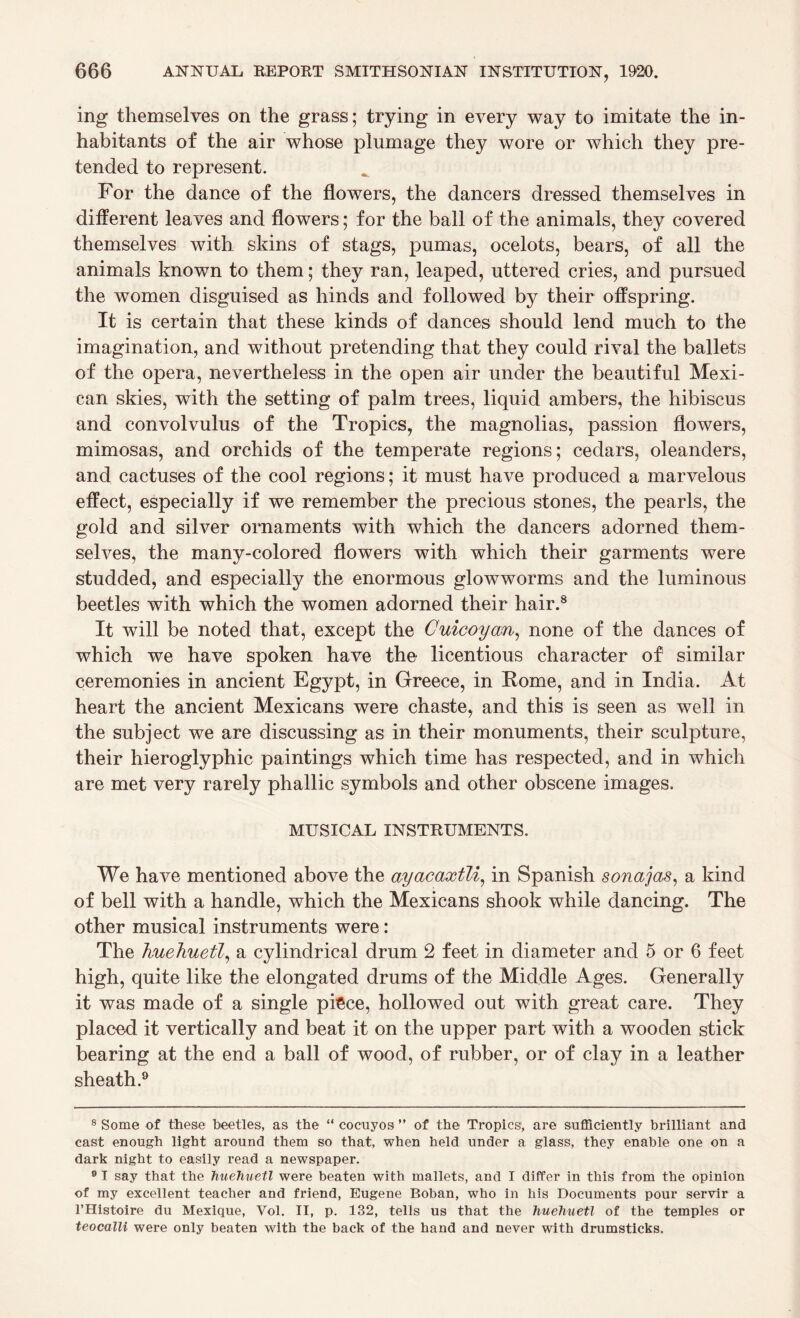 ing themselves on the grass; trying in every way to imitate the in¬ habitants of the air whose plumage they wore or which they pre¬ tended to represent. For the dance of the flowers, the dancers dressed themselves in different leaves and flowers; for the ball of the animals, they covered themselves with skins of stags, pumas, ocelots, bears, of all the animals known to them; they ran, leaped, uttered cries, and pursued the women disguised as hinds and followed by their offspring. It is certain that these kinds of dances should lend much to the imagination, and without pretending that they could rival the ballets of the opera, nevertheless in the open air under the beautiful Mexi¬ can skies, with the setting of palm trees, liquid ambers, the hibiscus and convolvulus of the Tropics, the magnolias, passion flowers, mimosas, and orchids of the temperate regions; cedars, oleanders, and cactuses of the cool regions; it must have produced a marvelous effect, especially if we remember the precious stones, the pearls, the gold and silver ornaments with which the dancers adorned them¬ selves, the many-colored flowers with which their garments were studded, and especially the enormous glowworms and the luminous beetles with which the women adorned their hair.8 It will be noted that, except the Cuicoyan, none of the dances of which we have spoken have the licentious character of similar ceremonies in ancient Egypt, in Greece, in Rome, and in India. At heart the ancient Mexicans were chaste, and this is seen as well in the subject we are discussing as in their monuments, their sculpture, their hieroglyphic paintings which time has respected, and in which are met very rarely phallic symbols and other obscene images. MUSICAL INSTRUMENTS. We have mentioned above the ayacaxtli, in Spanish sonajas, a kind of bell with a handle, which the Mexicans shook while dancing. The other musical instruments were: The hueJiuetl, a cylindrical drum 2 feet in diameter and 5 or 6 feet high, quite like the elongated drums of the Middle Ages. Generally it was made of a single piece, hollowed out with great care. They placed it vertically and beat it on the upper part with a wooden stick bearing at the end a ball of wood, of rubber, or of clay in a leather sheath.9 8 Some of these beetles, as the “ cocuyos ” of the Tropics1, are sufficiently brilliant and cast enough light around them so that, when held under a glass, they enable one on a dark night to easily read a newspaper. 9 I say that the huehuetl were beaten with mallets, and I differ in this from the opinion of my excellent teacher and friend, Eugene Boban, who in his Documents pour servir a l’Histoire du Mexique, Vol. II, p. 132, tells us that the huehuetl of the temples or teocalli were only beaten with the back of the hand and never with drumsticks.