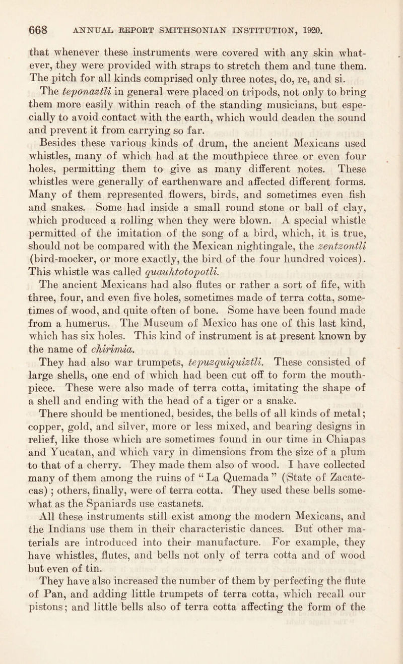 that whenever these instruments were covered with any skin what¬ ever, they were provided with straps to stretch them and tune them. The pitch for all kinds comprised only three notes, do, re, and si. The teponaztli in general were placed on tripods, not only to bring them more easily within reach of the standing musicians, but espe¬ cially to avoid contact with the earth, which would deaden the sound and prevent it from carrying so far. Besides these various kinds of drum, the ancient Mexicans used whistles, many of which had at the mouthpiece three or even four holes, permitting them to give as many different notes. These whistles were generally of earthenware and affected different forms. Many of them represented flowers, birds, and sometimes even fish and snakes. Some had inside a small round stone or ball of clay, which produced a rolling when they were blown. A special whistle permitted of the imitation of the song of a bird, which, it is true, should not be compared with the Mexican nightingale, the zentzontli (bird-mocker, or more exactly, the bird of the four hundred voices). This whistle was called quauhtotopotli. The ancient Mexicans had also flutes or rather a sort of fife, with three, four, and even five holes, sometimes made of terra cotta, some¬ times of wood, and quite often of bone. Some have been found made from a humerus. The Museum of Mexico has one of this last kind, which has six holes. This kind of instrument is at present known by the name of cMrimia. They had also war trumpets, tepuzquiquiztli. These consisted of large shells, one end of which had been cut off to form the mouth¬ piece. These were also made of terra cotta, imitating the shape of a shell and ending with the head of a tiger or a snake. There should be mentioned, besides, the bells of all kinds of metal; copper, gold, and silver, more or less mixed, and bearing designs in relief, like those which are sometimes found in our time in Chiapas and Yucatan, and which vary in dimensions from the size of a plum to that of a cherry. They made them also of wood. I have collected many of them among the ruins of “ La Quemada ” (iState of Zacate¬ cas) ; others, finally, were of terra cotta. They used these bells some¬ what as the Spaniards use castanets. All these instruments still exist among the modern Mexicans, and the Indians use them in their characteristic dances. But other ma¬ terials are introduced into their manufacture. For example, they have whistles, flutes, and bells not only of terra cotta and of wood but even of tin. They have also increased the number of them by perfecting the flute of Pan, and adding little trumpets of terra cotta, which recall our pistons; and little bells also of terra cotta affecting the form of the