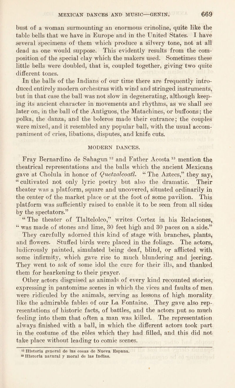 bust of a woman surmounting an enormous crinoline, quite like the table bells that we have in Europe and in the United States. I have several specimens of them which produce a silvery tone, not at all dead as one would suppose. This evidently results from the com¬ position of the special clay which the makers used. Sometimes these little bells were doubled, that is, coupled together, giving two quite different tones. In the balls of the Indians of our time there are frequently intro¬ duced entirety modern orchestras with wind and stringed instruments, but in that case the ball was not slow in degenerating, although keep¬ ing its ancient character in movements and rhythms, as we shall see later on, in the ball of the Antiguos, the Matachines, or buffoons; the polka, the danza, and the boleros made their entrance; the couples were mixed, and it resembled any popular ball, with the usual accom¬ paniment of cries, libations, disputes, and knife cuts. MODERN DANCES. Fray Bernardino de Sahagun 12 and Father Acosta 13 mention the theatrical representations and the balls which the ancient Mexicans gave at Cholula in honor of Quetzalcoatl. “ The Aztecs,” they say, “ cultivated not only lyric poetry but also the dramatic. Their theater wTas a platform, square and uncovered, situated ordinarily in the center of the market place or at the foot of some pavilion. This platform was sufficiently raised to enable it to be seen from all sides by the spectators.” “ The theater of Tlaltelolco,” writes Cortez in his ftelaciones, “ was made of stones and lime, 30 feet high and 30 paces on a side.” They carefully adorned this kind of stage with branches, plants, and flowers. Stuffed birds were placed in the foliage. The actors, ludicrously painted, simulated being deaf, blind, or afflicted with some infirmity, which gave rise to much blundering and jeering. They went to ask of some idol the cure for their ills, and thanked them for hearkening to their prayer. Other actors disguised as animals of every kind recounted stories, expressing in pantomime scenes in which the vices and faults of men were ridiculed by the animals, serving as lessons of high morality like the admirable fables of our La Fontaine. They gave also rep¬ resentations of historic facts, of battles, and the actors put so much feeling into them that often a man was killed. The representation always finished with a ball, in which the different actors took part in the costume of the roles which they had filled, and this did not take place without leading to comic scenes. 12 Historia general de las cosas de Nueva Espana. 18 Historia natural y moral de las Indias.