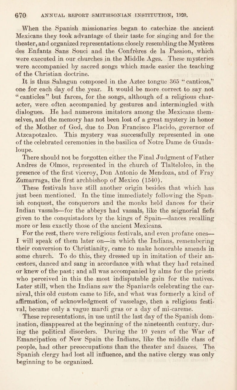 When the Spanish missionaries began to catechize the ancient Mexicans they took advantage of their taste for singing and for the theater, and organized representations closely resembling the Mysteres des Enfants Sans Souci and the Confreres de la Passion, which were executed in our churches in the Middle Ages. These mysteries were accompanied by sacred songs which made easier the teaching of the Christian doctrine. It is thus Sahagun composed in the Aztec tongue 365 u canticos,” one for each day of the year. It would be more correct to say not “canticles” but farces, for the songs, although of a religious char¬ acter, were often accompanied by gestures and intermingled with dialogues. He had numerous imitators among the Mexicans them¬ selves, and the memory has not been lost of a great mystery in honor of the Mother of God, due to Don Francisco Placido, governor of Atzcapotzalco. This mystery was successfully represented in one of the celebrated ceremonies in the basilica of Notre Dame de Guada- loupe. There should not be forgotten either the Final Judgment of Father Andres de Olmos, represented in the church of Tlaltelolco, in the presence of the first viceroy, Don Antonio de Mendoza, and of Fray Zumarraga, the first archbishop of Mexico (1540). These festivals have still another origin besides that which has just been mentioned. In the time immediately following the Span¬ ish conquest, the conquerors and the monks held dances for their Indian vassals—for the abbeys had vassals, like the seignorial fiefs given to the conquistadors by the kings of Spain—dances recalling more or less exactly those of the ancient Mexicans. For the rest, there were religious festivals, and even profane ones— I will speak of them later on—in which the Indians, remembering their conversion to Christianity, came to make honorable amends in some church. To do this, they dressed up in imitation of their an¬ cestors, danced and sang in accordance with what they had retained or knew of the past; and all was accompanied by alms for the priests who perceived in this the most indisputable gain for the natives. Later still, when the Indians saw the Spaniards celebrating the car¬ nival, this old custom came to life, and what was formerly a kind of affirmation, of acknowledgment of vasselage, then a religious festi¬ val, became only a vague mardi gras or a day of mi-careme. These representations, in use until the last day of the Spanish dom¬ ination, disappeared at the beginning of the nineteenth century, dur¬ ing the political disorders. During the 10 years of the War of Emancipation of New Spain the Indians, like the middle class of people, had other preoccupations than the theater and dances. The Spanish clergy had lost all influence, and the native clergy was only beginning to be organized.