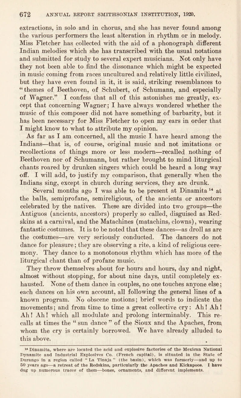 extractions, in solo and in chorus, and she has never found among the various performers the least alteration in rhythm or in melody. Miss Fletcher has collected with the aid of a phonograph different Indian melodies which she has transcribed with the usual notations and submitted for study to several expert musicians. Not only have they not been able to find the dissonance which might be expected in music coming from races uncultured and relatively little civilized, but they have even found in it, it is said, striking resemblances to 44 themes of Beethoven, of Schubert, of Schumann, and especially of Wagner.” I confess that all of this astonishes me greatly, ex¬ cept that concerning Wagner; I have always wondered whether the music of this composer did not have something of barbarity, but it has been necessary for Miss Fletcher to open my ears in order that I might know to what to attribute my opinion. As far as I am concerned, all the music I have heard among the Indians—that is, of course, original music and not imitations or recollections of things more or less modern—recalled nothing of Beethoven nor of Schumann, but rather brought to mind liturgical chants roared by drunken singers which could be heard a long way off. I will add, to justify my comparison, that generally when the Indians sing, except in church during services, they are drunk. Several months ago I was able to be present at Dinamita 14 at the balls, semiprofane, semireligious, of the ancients or ancestors celebrated by the natives. These are divided into two groups—the Antiguos (ancients, ancestors) properly so called, disguised as Bed- skins at a carnival, and the Matachines (matachins, clowns), wearing fantastic costumes. It is to be noted that these dances—as droll as are the costumes—are very seriously conducted. The dancers do not dance for pleasure; they are observing a rite, a kind of religious cere¬ mony. They dance to a monotonous rhythm which has more of the liturgical chant than of profane music. They throw themselves about for hours and hours, day and night, almost without stopping, for about nine days, until completely ex¬ hausted. None of them dance in couples, no one touches anyone else; each dances on his own account, all following the general lines of a known program. No obscene motions; brief words to indicate the movements; and from time to time a great collective cry: Ah! Ah! Ah! Ah! which all modulate and prolong interminably. This re¬ calls at times the 44 sun dance ” of the Sioux and the Apaches, from whom the cry is certainly borrowed. We have already alluded to this above. 14 Dinamita, where are located the acid and explosive factories of the Mexican National Dynamite and Industrial Explosives Co. (French capital), is situated in the State of Durango in a region called “La Tinaja ” (the basin), which was formerly—and up to 50 years ago—a retreat of the Redskins, particularly the Apaches and Kickapoos. I have dug up numerous traces of them—bones, ornaments, and different implements.