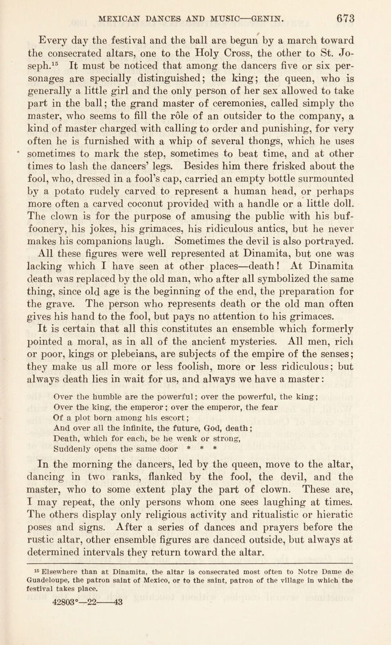 t Every day the festival and the ball are begun by a march toward the consecrated altars, one to the Holy Cross, the other to St. Jo¬ seph.15 It must be noticed that among the dancers five or six per¬ sonages are specially distinguished; the king; the queen, who is generally a little girl and the only person of her sex allowed to take part in the ball; the grand master of ceremonies, called simply the master, who seems to fill the role of an outsider to the company, a kind of master charged with calling to order and punishing, for very often he is furnished with a whip of several thongs, which he uses * sometimes to mark the step, sometimes to beat time, and at other times to lash the dancers’ legs. Besides him there frisked about the fool, who, dressed in a fool’s cap, carried an empty bottle surmounted by a potato rudely carved to represent a human head, or perhaps more often a carved coconut provided with a handle or a little doll. The clown is for the purpose of amusing the public with his buf¬ foonery, his jokes, his grimaces, his ridiculous antics, but he never makes his companions laugh. Sometimes the devil is also portrayed. All these figures were well represented at Dinamita, but one was lacking which I have seen at other places—death! At Dinamita death was replaced by the old man, who after all symbolized the same thing, since old age is the beginning of the end, the preparation for the grave. The person who represents death or the old man often gives his hand to the fool, but pays no attention to his grimaces. It is certain that all this constitutes an ensemble which formerly pointed a moral, as in all of the ancient mysteries. All men, rich or poor, kings or plebeians, are subjects of the empire of the senses; they make us all more or less foolish, more or less ridiculous; but always death lies in wait for us, and always we have a master: Over the humble are the powerful; over the powerful, the king; Over the king, the emperor; over the emperor, the fear Of a plot born among his escort; And over all the infinite, the future, God, death; Death, which for each, be he weak or strong, Suddenly opens the same door * * * In the morning the dancers, led by the queen, move to the altar, dancing in two ranks, flanked by the fool, the devil, and the master, who to some extent play the part of clown. These are, I may repeat, the only persons whom one sees laughing at times. The others display only religious activity and ritualistic or hieratic poses and signs. After a series of dances and prayers before the rustic altar, other ensemble figures are danced outside, but always at determined intervals they return toward the altar. 16 Elsewhere than at Dinamita, the altar is consecrated most often to Notre Dame de Guadeloupe, the patron saint of Mexico, or to the saint, patron of the village in which the festival takes place. 42803°—22-43