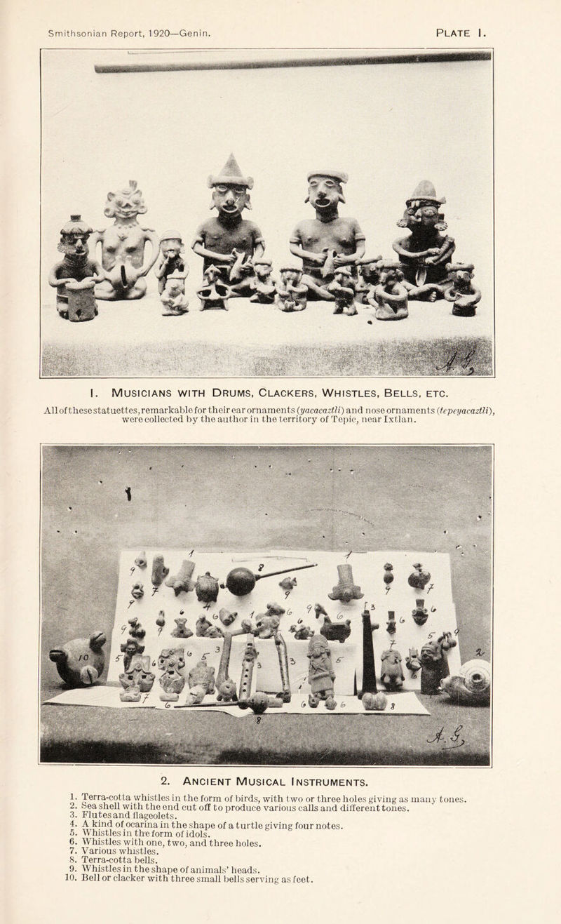 I. Musicians with Drums, Clackers, Whistles, Bells, etc. All of these statuettes, remarkable for their ear ornaments (yacacaztli) and nose ornaments (tepeyacaztli), were collected by the author in the territory of Tepic, near Ixtlan. 2. Ancient Musical Instruments. 1. Terra-cotta whistles in the form of birds, with two or three holes giving as many tones. 2. Sea shell with the end cut off to produce various calls and different tones. 3. Flutes and flageolets. 4. A kind of ocarina in the shape of a turtle giving four notes. 5. Whistles in the form of idols. 6. Whistles with one, two, and three holes. 7. Various whistles. 8. Terra-cotta bells. 9. Whistles in the shape of animals’ heads. 10. Bell or clacker with three small bells serving as feet.