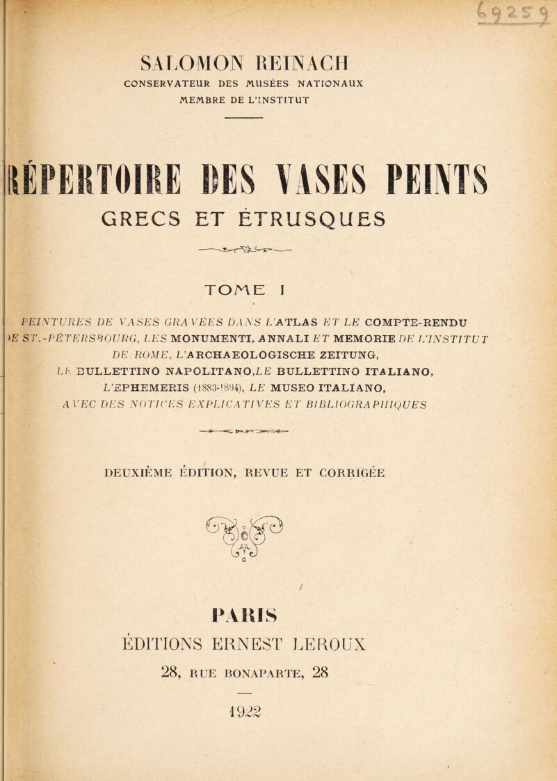 SALOMON REINACH CONSERVATEUR DES MUSÉES NATIONAUX MEMBRE DE L’INSTITUT GRECS ET ETRUSQUES TOME I PEINTURES DE VASES GRAVÉES DANS L’ATLAS ET LE COMPTE-RENDU )E ST.-PÉTERSBOURG, LES MONUMENTI, ANNALI ET MEMORIE DE [/INSTITUT DE ROME, LA RCHAEOLOGISCHE ZEÎTUNG, LL BULLETTINO NAPOLITANO,LE BULLETTÎNO ITALIANO, L’EPHEMERIS (4883-!894), LE MUSEO ITALIANO, AVEC DES NOTICES EXPLICATIVES ET BIBLIOGRAPHIQUES DEUXIÈME ÉDITION, REVUE ET CORRIGÉE Û PARIS ÉDITIONS ERNEST LEROUX 28, RUE BONAPARTE, 28 1922