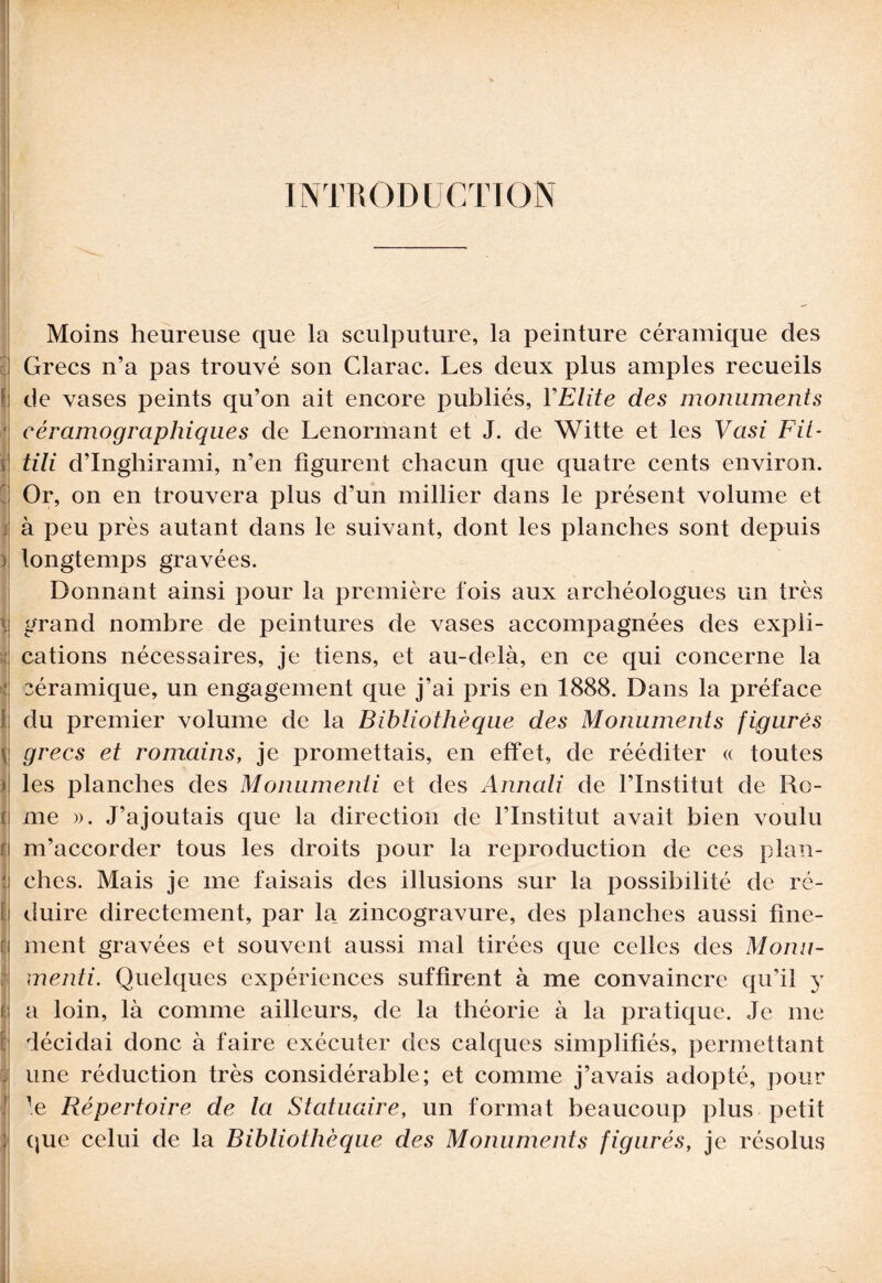 INTRODUCTION Moins heureuse que la sculputure, la peinture céramique des Grecs n’a pas trouvé son Clarac. Les deux plus amples recueils de vases peints qu’on ait encore publiés, YElite des monuments eéramo graphique s de Lenormant et J. de Witte et les Vasi Fit- tili d’Inghirami, n’en figurent chacun que quatre cents environ. Or, on en trouvera plus d’un millier dans le présent volume et à peu près autant dans le suivant, dont les planches sont depuis longtemps gravées. Donnant ainsi pour la première fois aux archéologues un très grand nombre de peintures de vases accompagnées des expli¬ cations nécessaires, je tiens, et au-delà, en ce qui concerne la céramique, un engagement que j’ai pris en 1888. Dans la préface du premier volume de la Bibliothèque des Monuments figurés grecs et romains, je promettais, en effet, de rééditer « toutes les planches des Monumenti et des Anriali de l’Institut de Ro¬ me ». J’ajoutais que la direction de l’Institut avait bien voulu m’accorder tous les droits pour la reproduction de ces plan¬ ches. Mais je me faisais des illusions sur la possibilité de ré¬ duire directement, par la zincogravure, des planches aussi fine¬ ment gravées et souvent aussi mal tirées que celles des Monu¬ menti. Quelques expériences suffirent à me convaincre qu’il y a loin, là comme ailleurs, de la théorie à la pratique. Je me décidai donc à faire exécuter des calques simplifiés, permettant une réduction très considérable; et comme j’avais adopté, pour le Répertoire de la Statuaire, un format beaucoup plus petit que celui de la Bibliothèque des Monuments figurés, je résolus