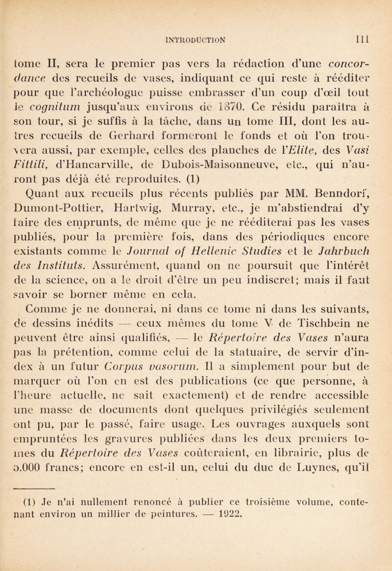 tome II, sera le premier pas vers la rédaction d’une concor¬ dance des recueils de vases, indiquant ce qui reste à rééditer pour que l’archéologue puisse embrasser d’un coup d’œil tout le cognitnm jusqu’aux environs de 1870. Ce résidu paraîtra à son tour, si je suffis à la tache, dans un tome III, dont les au¬ tres recueils de Gerhard formeront le fonds et où l’on trou¬ vera aussi, par exemple, celles des planches de Y Elite, des Vasi Fittili, d’Hancarville, de Dubois-Maisonneuve, etc., qui n’au¬ ront pas déjà été reproduites. (1) Quant aux recueils plus récents publiés par MM. Benndorf, Dumont-Pottier, Hartwig, Murray, etc., je m’abstiendrai d’y faire des emprunts, de même que je ne rééditerai pas les vases publiés, pour la première fois, dans des périodiques encore existants comme le Journal of Hellenic Stndies et le Jahrbuch des Instituts. Assurément, quand on ne poursuit que l’intérêt de la science, on a le droit d’être un peu indiscret; mais il faut savoir se borner même en cela. Comme je ne donnerai, ni dans ce tome ni dans les suivants, de dessins inédits — ceux mêmes du tome V de Tischbein ne peuvent être ainsi qualifiés, — le Répertoire des Vases n’aura pas la prétention, comme celui de la statuaire, de servir d’in¬ dex à un futur Corpus vasorum. Il a simplement pour but de marquer où l’on en est des publications (ce que personne, à l’heure actuelle, ne sait exactement) et de rendre accessible une masse de documents dont quelques privilégiés seulement ont pu, par le passé, faire usage. Les ouvrages auxquels sont empruntées les gravures publiées dans les deux premiers to¬ mes du Répertoire des Vases coûteraient, en librairie, plus de b.QOO francs; encore en est-il un, celui du duc de Luynes, qu’il (1) Je n’ai nullement renoncé à publier ce troisième volume, conte¬ nant environ un millier de peintures. — 1922.