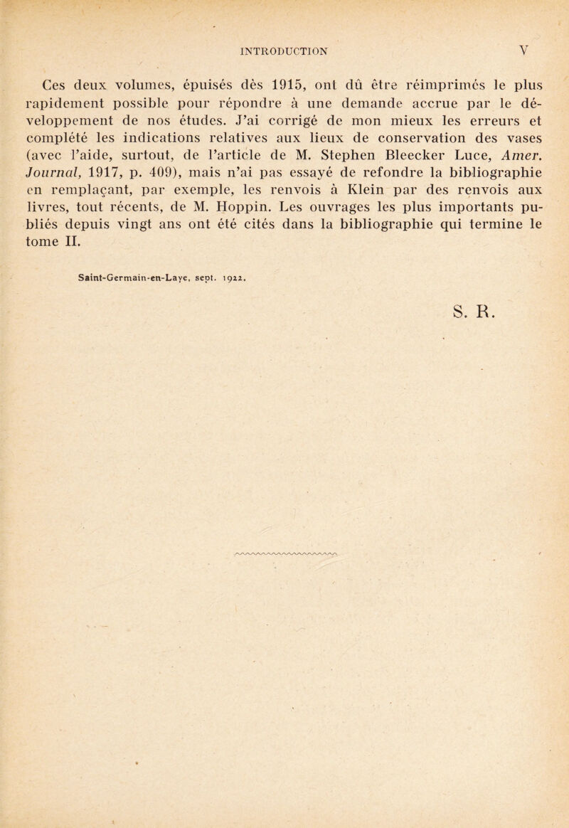 Ces deux volumes, épuisés dès 1915, ont dû être réimprimés le plus rapidement possible pour répondre à une demande accrue par le dé¬ veloppement de nos études. J’ai corrigé de mon mieux les erreurs et complété les indications relatives aux lieux de conservation des vases (avec l’aide, surtout, de l’article de M. Stephen Bleecker Luce, Amer. Journal, 1917, p. 409), mais n’ai pas essayé de refondre la bibliographie en remplaçant, par exemple, les renvois à Klein par des renvois aux livres, tout récents, de M. Hoppin. Les ouvrages les plus importants pu¬ bliés depuis vingt ans ont été cités dans la bibliographie qui termine le tome II. Saint-Germain-en-Laye, sept. \ç>zi. S. R.