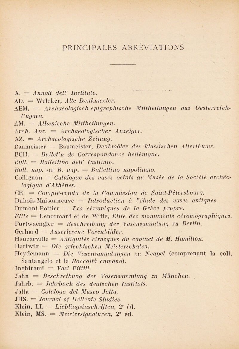 PRINCIPALES ABREVIATIONS A. = Annali dell Instituto. AD. = Welcker, Alte Dcnkmaeler. AEM. = Archaeologisch-epigraphische Mittheilungen aus Oesterreich- Ungarn. AM. = Athenische Mittheilungen. Arch. Anz. = Archaeologischer Anzeiger. AZ. = Archaeologische Zeitung. Baumeister — Baumeister, Denkmâler des klassischen Alterthums. BCH. = Bulletin de Correspondance hellénique. Bull. = Bulleltino delC Instituto. Bull. nap. ou B. nap. = Bnllettino napolitano. Gollignon = Catalogue des vases peints du Musée de la Société archéo¬ logique d'Athènes. CR. = Compte-rendu de la Commission de Saint-Pétersbourg. Dubois-Maisonneuve = Introduction à l'étude des vases antiques. Dumont-Pottier = Les céramiques de la Grèce propre. Blite = Lenormant et de Witte, Elite des monuments céramographiques. Furtwaengler = Beschreibung der Vasensammlung zu Berlin. Gerhard = Auserlesene Vasenbilder. Hancarville = Antiquités étrusques du cabinet de M. Hamilton. Hartwig = Die griechischen Meisterschalen. Heydemann = Die Vasensammlung en zu Neapel (comprenant la coll. Santangelo et la Baccoltà cumana). Inghirami = Vasi Fittili. Jahn = Beschreibung der Vasensammlung zu München. Jahrb. = Jahrbuch des deutschen Instituts. Jatta = Catalogo del Museo Jatta. .THS. = Journal of HélPnic Studies. Klein, LI. = Lieblingsinschriften, 2e éd. Klein, MS. = Meistersignaturen, 2e éd? l