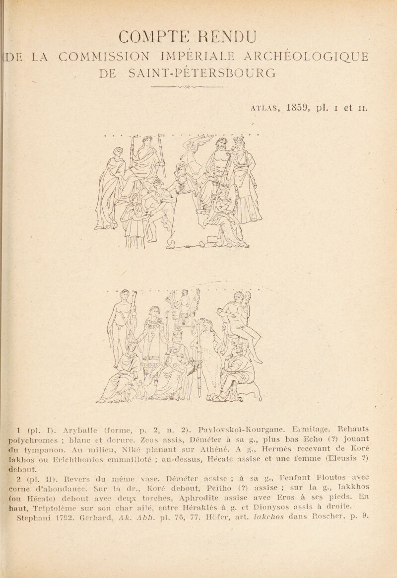 COMPTE RENDU DE LA COMMISSION IMPÉRIALE ARCHEOLOGIQUE DE SAINT-PÉTERSBOURG -- atlas, 1850, pl. i et ii. 1 (pl. I). Aryballe (forme. P- 2, n. 2). Pavlovskoï-Kourgane. Ermitage. Rehauts a plus lias Echo (?) jouant O n*’ polychromes ; blanc et dorure. Zeus assis, Déméter à sa du tympanon. Au milieu, Nike planant sur Athéné. A Iaklios ou Erichthonios emmailloté ; au-dessus, Hécate assise et une femme (Eleusis ?) debout. 2 (pl. II). Revers du même vase. Déméter assise ; à sa g., l’enfant Eloutos avec corne d’abondance. Sur la dr., Koré debout, Peitho (?) assise ; sur la g., lakkhos (ou Hécate) debout avec deux torches, Aphrodite assise avec Eros à ses pieds. En Hermès recevant de Koré haut, Triptolème sur son char ailé, entre Héraklès à g. et Dionysos assis à droite. Stephani 1782. Gerhard, Alt. Abh. pl. 76, 77. Hofer, art. lakchos dans Roscher, p.